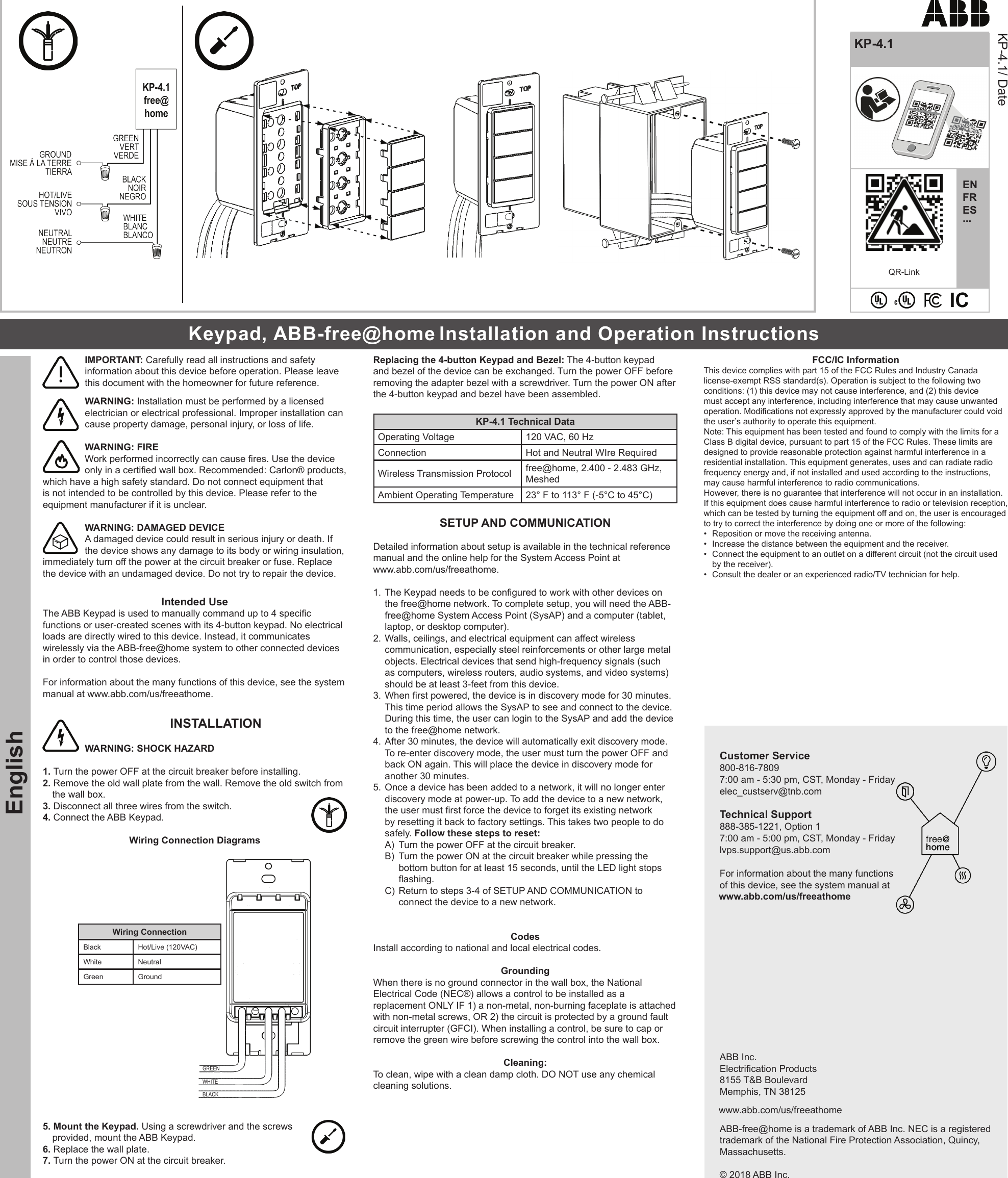 QR-LinkEnglishENFRES...KP-4.1KP-4.1/ DateIMPORTANT: Carefully read all instructions and safety information about this device before operation. Please leave this document with the homeowner for future reference.  WARNING: Installation must be performed by a licensed electrician or electrical professional. Improper installation can cause property damage, personal injury, or loss of life.WARNING: FIREWork performed incorrectly can cause res. Use the device only in a certied wall box. Recommended: Carlon® products, which have a high safety standard. Do not connect equipment that is not intended to be controlled by this device. Please refer to the equipment manufacturer if it is unclear.  WARNING: DAMAGED DEVICE A damaged device could result in serious injury or death. If the device shows any damage to its body or wiring insulation, immediately turn off the power at the circuit breaker or fuse. Replace the device with an undamaged device. Do not try to repair the device.  Intended Use The ABB Keypad is used to manually command up to 4 specic functions or user-created scenes with its 4-button keypad. No electrical loads are directly wired to this device. Instead, it communicates wirelessly via the ABB-free@home system to other connected devices in order to control those devices.For information about the many functions of this device, see the system manual at www.abb.com/us/freeathome. INSTALLATION WARNING: SHOCK HAZARD1. Turn the power OFF at the circuit breaker before installing. 2. Remove the old wall plate from the wall. Remove the old switch from the wall box.   3. Disconnect all three wires from the switch.4. Connect the ABB Keypad. Wiring Connection DiagramsgreenwhiteBLACKWiring ConnectionBlack Hot/Live (120VAC)White NeutralGreen Ground5. Mount the Keypad. Using a screwdriver and the screws provided, mount the ABB Keypad.6. Replace the wall plate.7. Turn the power ON at the circuit breaker.Replacing the 4-button Keypad and Bezel: The 4-button keypad and bezel of the device can be exchanged. Turn the power OFF before removing the adapter bezel with a screwdriver. Turn the power ON after the 4-button keypad and bezel have been assembled.KP-4.1 Technical DataOperating Voltage 120 VAC, 60 HzConnection Hot and Neutral WIre RequiredWireless Transmission Protocol free@home, 2.400 - 2.483 GHz, MeshedAmbient Operating Temperature 23° F to 113° F (-5°C to 45°C)SETUP AND COMMUNICATIONDetailed information about setup is available in the technical reference manual and the online help for the System Access Point at www.abb.com/us/freeathome. 1. The Keypad needs to be congured to work with other devices on the free@home network. To complete setup, you will need the ABB-free@home System Access Point (SysAP) and a computer (tablet, laptop, or desktop computer). 2. Walls, ceilings, and electrical equipment can affect wireless communication, especially steel reinforcements or other large metal objects. Electrical devices that send high-frequency signals (such as computers, wireless routers, audio systems, and video systems) should be at least 3-feet from this device. 3. When rst powered, the device is in discovery mode for 30 minutes. This time period allows the SysAP to see and connect to the device. During this time, the user can login to the SysAP and add the device to the free@home network.4. After 30 minutes, the device will automatically exit discovery mode. To re-enter discovery mode, the user must turn the power OFF and back ON again. This will place the device in discovery mode for another 30 minutes.5. Once a device has been added to a network, it will no longer enter discovery mode at power-up. To add the device to a new network, the user must rst force the device to forget its existing network by resetting it back to factory settings. This takes two people to do safely. Follow these steps to reset:A)  Turn the power OFF at the circuit breaker.B)  Turn the power ON at the circuit breaker while pressing the bottom button for at least 15 seconds, until the LED light stops ashing.C)  Return to steps 3-4 of SETUP AND COMMUNICATION to connect the device to a new network.  Codes Install according to national and local electrical codes. Grounding When there is no ground connector in the wall box, the National Electrical Code (NEC®) allows a control to be installed as a replacement ONLY IF 1) a non-metal, non-burning faceplate is attached with non-metal screws, OR 2) the circuit is protected by a ground fault circuit interrupter (GFCI). When installing a control, be sure to cap or remove the green wire before screwing the control into the wall box. Cleaning:  To clean, wipe with a clean damp cloth. DO NOT use any chemical cleaning solutions. FCC/IC Information This device complies with part 15 of the FCC Rules and Industry Canada license-exempt RSS standard(s). Operation is subject to the following two conditions: (1) this device may not cause interference, and (2) this device must accept any interference, including interference that may cause unwanted operation. Modications not expressly approved by the manufacturer could void the user’s authority to operate this equipment. Note: This equipment has been tested and found to comply with the limits for a Class B digital device, pursuant to part 15 of the FCC Rules. These limits are designed to provide reasonable protection against harmful interference in a residential installation. This equipment generates, uses and can radiate radio frequency energy and, if not installed and used according to the instructions, may cause harmful interference to radio communications. However, there is no guarantee that interference will not occur in an installation. If this equipment does cause harmful interference to radio or television reception, which can be tested by turning the equipment off and on, the user is encouraged to try to correct the interference by doing one or more of the following: •  Reposition or move the receiving antenna. •  Increase the distance between the equipment and the receiver. •  Connect the equipment to an outlet on a different circuit (not the circuit used by the receiver). •  Consult the dealer or an experienced radio/TV technician for help.Customer Service 800-816-7809 7:00 am - 5:30 pm, CST, Monday - Friday elec_custserv@tnb.com   Technical Support888-385-1221, Option 1 7:00 am - 5:00 pm, CST, Monday - Fridaylvps.support@us.abb.comFor information about the many functions of this device, see the system manual at  www.abb.com/us/freeathomeABB Inc. Electrication Products 8155 T&amp;B Boulevard Memphis, TN 38125  www.abb.com/us/freeathomeABB-free@home is a trademark of ABB Inc. NEC is a registered trademark of the National Fire Protection Association, Quincy, Massachusetts.  © 2018 ABB Inc.Keypad, ABB-free@home Installation and Operation Instructions  