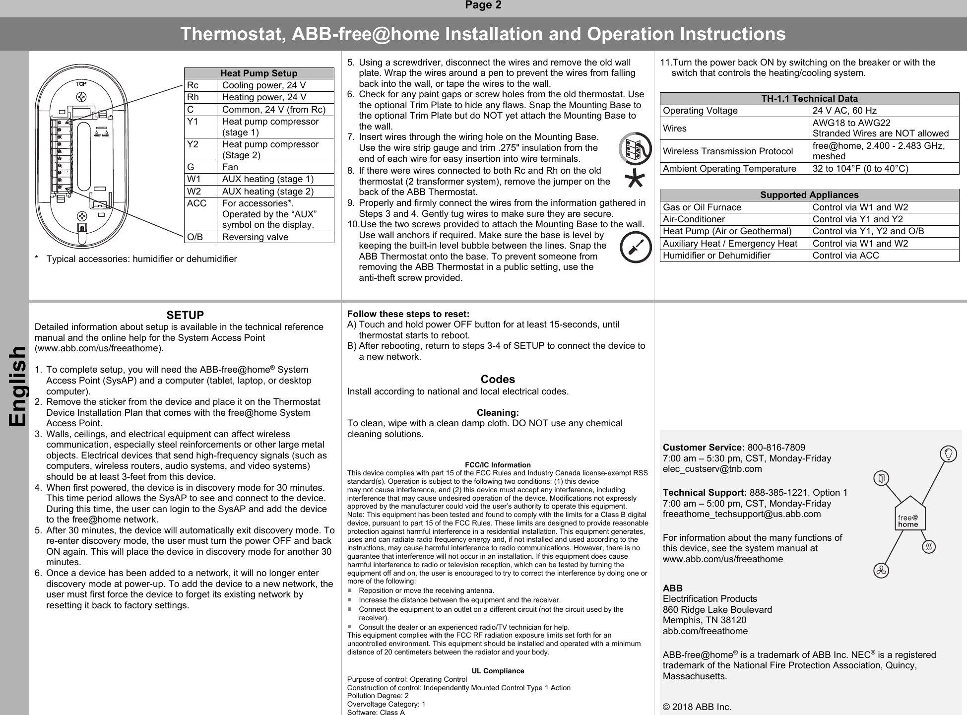  Page 2 Thermostat, ABB-free@home Installation and Operation Instructions English   Heat Pump Setup  Rc  Cooling power, 24 V    Rh  Heating power, 24 V    C  Common, 24 V (from Rc)    Y1  Heat pump compressor (stage 1)  Y2  Heat pump compressor (Stage 2)    G  Fan   W1  AUX heating (stage 1)   W2  AUX heating (stage 2)    ACC  For accessories*. Operated by the “AUX” symbol on the display.    O/B  Reversing valve   *  Typical accessories: humidifier or dehumidifier   5.  Using a screwdriver, disconnect the wires and remove the old wall plate. Wrap the wires around a pen to prevent the wires from falling back into the wall, or tape the wires to the wall. 6.  Check for any paint gaps or screw holes from the old thermostat. Use the optional Trim Plate to hide any flaws. Snap the Mounting Base to the optional Trim Plate but do NOT yet attach the Mounting Base to the wall. 7.  Insert wires through the wiring hole on the Mounting Base. Use the wire strip gauge and trim .275&quot; insulation from the end of each wire for easy insertion into wire terminals. 8.  If there were wires connected to both Rc and Rh on the old thermostat (2 transformer system), remove the jumper on the back of the ABB Thermostat. 9.  Properly and firmly connect the wires from the information gathered in Steps 3 and 4. Gently tug wires to make sure they are secure. 10.Use the two screws provided to attach the Mounting Base to the wall. Use wall anchors if required. Make sure the base is level by keeping the built-in level bubble between the lines. Snap the ABB Thermostat onto the base. To prevent someone from removing the ABB Thermostat in a public setting, use the anti-theft screw provided.   11.Turn the power back ON by switching on the breaker or with the switch that controls the heating/cooling system.   TH-1.1 Technical Data Operating Voltage  24 V AC, 60 Hz  Wires  AWG18 to AWG22  Stranded Wires are NOT allowed Wireless Transmission Protocol  free@home, 2.400 - 2.483 GHz, meshed Ambient Operating Temperature  32 to 104°F (0 to 40°C)    Supported Appliances Gas or Oil Furnace   Control via W1 and W2  Air-Conditioner   Control via Y1 and Y2  Heat Pump (Air or Geothermal)   Control via Y1, Y2 and O/B  Auxiliary Heat / Emergency Heat   Control via W1 and W2  Humidifier or Dehumidifier   Control via ACC    SETUP Detailed information about setup is available in the technical reference manual and the online help for the System Access Point  (www.abb.com/us/freeathome).   1.  To complete setup, you will need the ABB-free@home® System Access Point (SysAP) and a computer (tablet, laptop, or desktop computer). 2.  Remove the sticker from the device and place it on the Thermostat Device Installation Plan that comes with the free@home System Access Point. 3.  Walls, ceilings, and electrical equipment can affect wireless communication, especially steel reinforcements or other large metal objects. Electrical devices that send high-frequency signals (such as computers, wireless routers, audio systems, and video systems) should be at least 3-feet from this device. 4.  When first powered, the device is in discovery mode for 30 minutes. This time period allows the SysAP to see and connect to the device. During this time, the user can login to the SysAP and add the device to the free@home network. 5.  After 30 minutes, the device will automatically exit discovery mode. To re-enter discovery mode, the user must turn the power OFF and back ON again. This will place the device in discovery mode for another 30 minutes. 6.  Once a device has been added to a network, it will no longer enter discovery mode at power-up. To add the device to a new network, the user must first force the device to forget its existing network by resetting it back to factory settings.  Follow these steps to reset: A) Touch and hold power OFF button for at least 15-seconds, until thermostat starts to reboot. B) After rebooting, return to steps 3-4 of SETUP to connect the device to a new network.  Codes Install according to national and local electrical codes.  Cleaning: To clean, wipe with a clean damp cloth. DO NOT use any chemical cleaning solutions.    FCC/IC Information This device complies with part 15 of the FCC Rules and Industry Canada license-exempt RSS standard(s). Operation is subject to the following two conditions: (1) this device  may not cause interference, and (2) this device must accept any interference, including interference that may cause undesired operation of the device. Modifications not expressly approved by the manufacturer could void the user’s authority to operate this equipment.  Note: This equipment has been tested and found to comply with the limits for a Class B digital device, pursuant to part 15 of the FCC Rules. These limits are designed to provide reasonable protection against harmful interference in a residential installation. This equipment generates, uses and can radiate radio frequency energy and, if not installed and used according to the instructions, may cause harmful interference to radio communications. However, there is no guarantee that interference will not occur in an installation. If this equipment does cause harmful interference to radio or television reception, which can be tested by turning the equipment off and on, the user is encouraged to try to correct the interference by doing one or more of the following:  ■  Reposition or move the receiving antenna.  ■  Increase the distance between the equipment and the receiver.  ■  Connect the equipment to an outlet on a different circuit (not the circuit used by the receiver).  ■  Consult the dealer or an experienced radio/TV technician for help. This equipment complies with the FCC RF radiation exposure limits set forth for an uncontrolled environment. This equipment should be installed and operated with a minimum distance of 20 centimeters between the radiator and your body.  UL Compliance Purpose of control: Operating Control Construction of control: Independently Mounted Control Type 1 Action Pollution Degree: 2 Overvoltage Category: 1 Software: Class A                 Customer Service: 800-816-7809 7:00 am – 5:30 pm, CST, Monday-Friday elec_custserv@tnb.com    Technical Support: 888-385-1221, Option 1 7:00 am – 5:00 pm, CST, Monday-Friday freeathome_techsupport@us.abb.com  For information about the many functions of this device, see the system manual at www.abb.com/us/freeathome ABB  Electrification Products 860 Ridge Lake Boulevard Memphis, TN 38120 abb.com/freeathome         ABB-free@home® is a trademark of ABB Inc. NEC® is a registered  trademark of the National Fire Protection Association, Quincy, Massachusetts. © 2018 ABB Inc.      