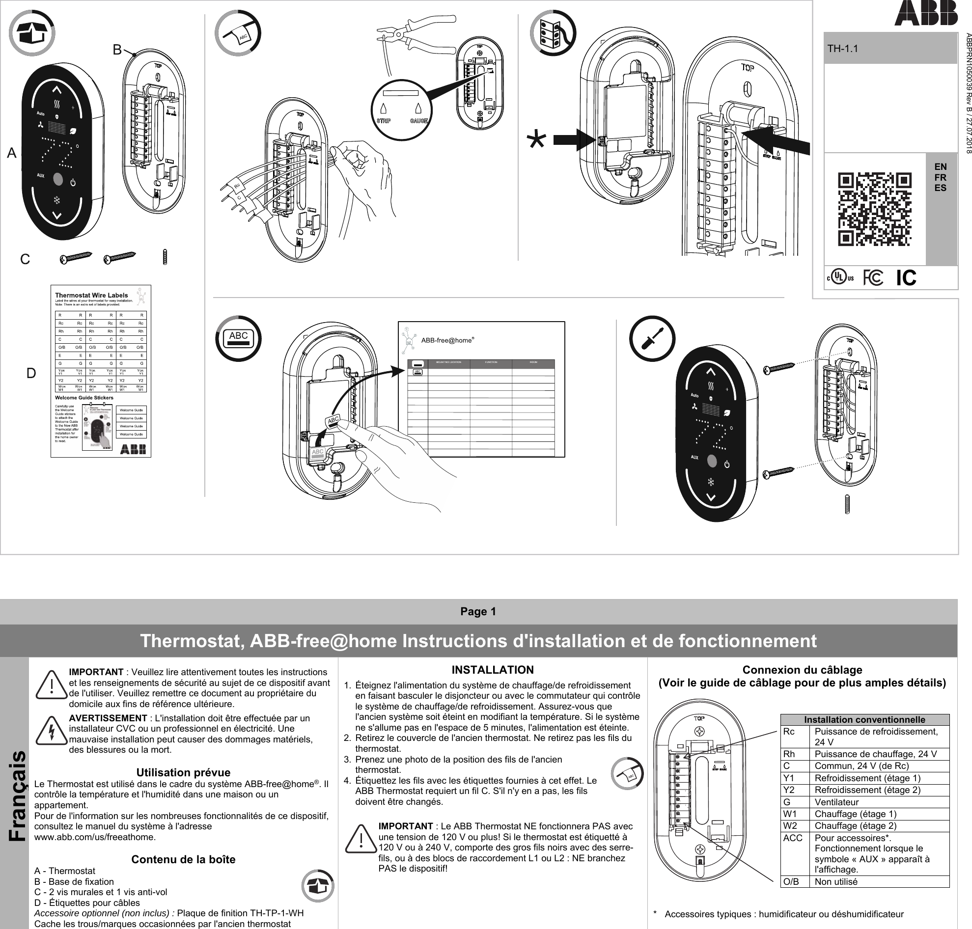        TH-1.1 ABBPRN1050039 Rev B / 27.07.2018   EN FR ES                 Page 1 Thermostat, ABB-free@home Instructions d&apos;installation et de fonctionnement Français   IMPORTANT : Veuillez lire attentivement toutes les instructions et les renseignements de sécurité au sujet de ce dispositif avant de l&apos;utiliser. Veuillez remettre ce document au propriétaire du domicile aux fins de référence ultérieure.   AVERTISSEMENT : L&apos;installation doit être effectuée par un installateur CVC ou un professionnel en électricité. Une mauvaise installation peut causer des dommages matériels, des blessures ou la mort.   Utilisation prévue Le Thermostat est utilisé dans le cadre du système ABB-free@home®. Il contrôle la température et l&apos;humidité dans une maison ou un appartement. Pour de l&apos;information sur les nombreuses fonctionnalités de ce dispositif, consultez le manuel du système à l&apos;adresse www.abb.com/us/freeathome.   Contenu de la boîte A - Thermostat  B - Base de fixation C - 2 vis murales et 1 vis anti-vol D - Étiquettes pour câbles Accessoire optionnel (non inclus) : Plaque de finition TH-TP-1-WH Cache les trous/marques occasionnées par l&apos;ancien thermostat INSTALLATION  1.  Éteignez l&apos;alimentation du système de chauffage/de refroidissement en faisant basculer le disjoncteur ou avec le commutateur qui contrôle le système de chauffage/de refroidissement. Assurez-vous que l&apos;ancien système soit éteint en modifiant la température. Si le système ne s&apos;allume pas en l&apos;espace de 5 minutes, l&apos;alimentation est éteinte. 2.  Retirez le couvercle de l&apos;ancien thermostat. Ne retirez pas les fils du thermostat. 3.  Prenez une photo de la position des fils de l&apos;ancien thermostat. 4.  Étiquettez les fils avec les étiquettes fournies à cet effet. Le ABB Thermostat requiert un fil C. S&apos;il n&apos;y en a pas, les fils doivent être changés.    IMPORTANT : Le ABB Thermostat NE fonctionnera PAS avec une tension de 120 V ou plus! Si le thermostat est étiquetté à 120 V ou à 240 V, comporte des gros fils noirs avec des serre-fils, ou à des blocs de raccordement L1 ou L2 : NE branchez PAS le dispositif!   Connexion du câblage (Voir le guide de câblage pour de plus amples détails)    Installation conventionnelle Rc  Puissance de refroidissement, 24 V   Rh  Puissance de chauffage, 24 V   C  Commun, 24 V (de Rc)    Y1  Refroidissement (étage 1)   Y2  Refroidissement (étage 2)   G  Ventilateur W1  Chauffage (étage 1) W2  Chauffage (étage 2)   ACC  Pour accessoires*. Fonctionnement lorsque le symbole « AUX » apparaît à l&apos;affichage.    O/B  Non utilisé   *  Accessoires typiques : humidificateur ou déshumidificateur    IC