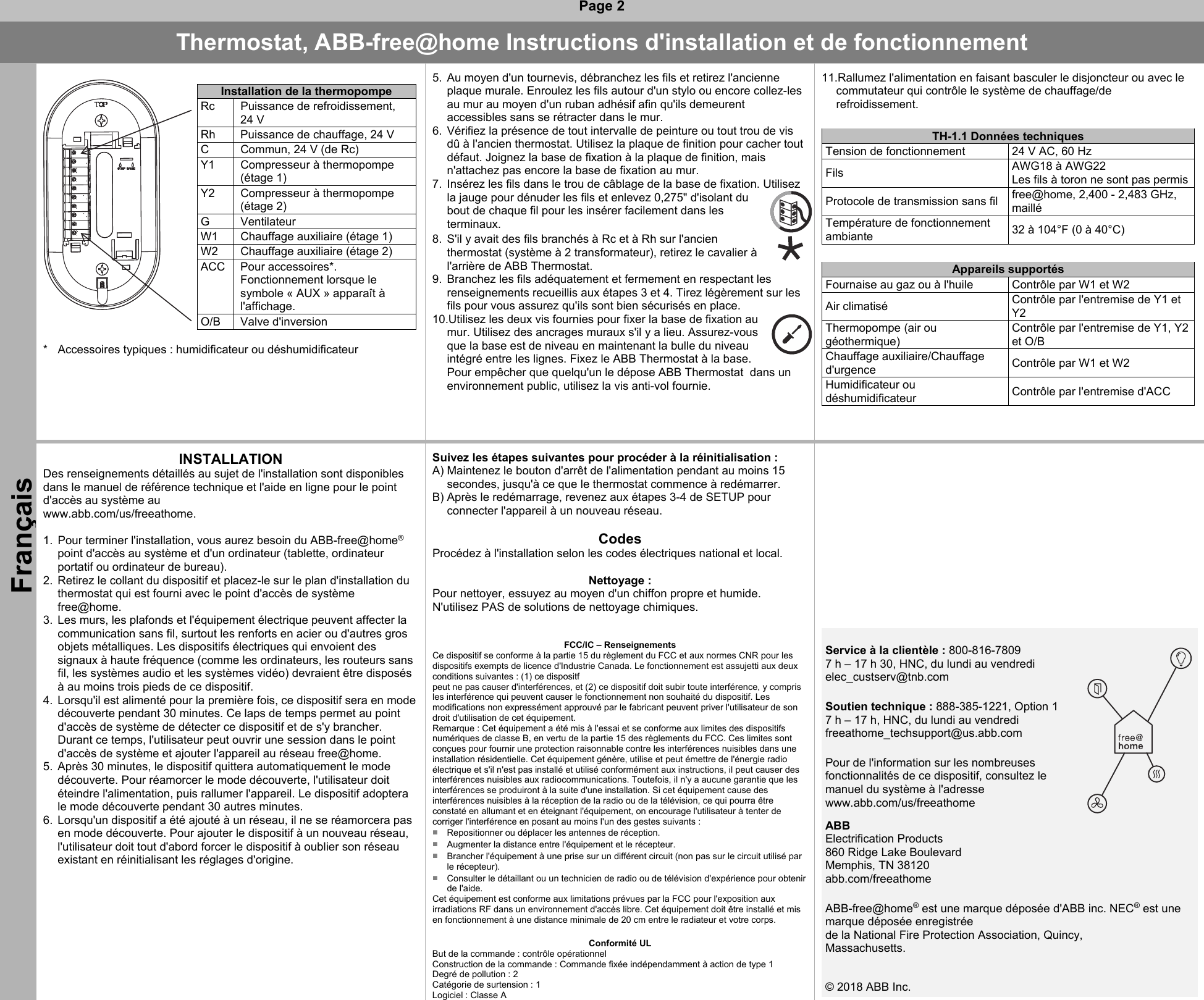  Page 2 Thermostat, ABB-free@home Instructions d&apos;installation et de fonctionnement Français   Installation de la thermopompe Rc  Puissance de refroidissement, 24 V   Rh  Puissance de chauffage, 24 V  C  Commun, 24 V (de Rc)   Y1  Compresseur à thermopompe (étage 1)   Y2  Compresseur à thermopompe (étage 2)  G  Ventilateur  W1  Chauffage auxiliaire (étage 1)  W2  Chauffage auxiliaire (étage 2)  ACC  Pour accessoires*. Fonctionnement lorsque le symbole « AUX » apparaît à l&apos;affichage.    O/B  Valve d&apos;inversion  *  Accessoires typiques : humidificateur ou déshumidificateur   5.  Au moyen d&apos;un tournevis, débranchez les fils et retirez l&apos;ancienne plaque murale. Enroulez les fils autour d&apos;un stylo ou encore collez-les au mur au moyen d&apos;un ruban adhésif afin qu&apos;ils demeurent accessibles sans se rétracter dans le mur. 6.  Vérifiez la présence de tout intervalle de peinture ou tout trou de vis dû à l&apos;ancien thermostat. Utilisez la plaque de finition pour cacher tout défaut. Joignez la base de fixation à la plaque de finition, mais n&apos;attachez pas encore la base de fixation au mur. 7.  Insérez les fils dans le trou de câblage de la base de fixation. Utilisez la jauge pour dénuder les fils et enlevez 0,275&quot; d&apos;isolant du bout de chaque fil pour les insérer facilement dans les terminaux. 8.  S&apos;il y avait des fils branchés à Rc et à Rh sur l&apos;ancien thermostat (système à 2 transformateur), retirez le cavalier à l&apos;arrière de ABB Thermostat. 9.  Branchez les fils adéquatement et fermement en respectant les renseignements recueillis aux étapes 3 et 4. Tirez légèrement sur les fils pour vous assurez qu&apos;ils sont bien sécurisés en place. 10.Utilisez les deux vis fournies pour fixer la base de fixation au mur. Utilisez des ancrages muraux s&apos;il y a lieu. Assurez-vous que la base est de niveau en maintenant la bulle du niveau intégré entre les lignes. Fixez le ABB Thermostat à la base. Pour empêcher que quelqu&apos;un le dépose ABB Thermostat  dans un environnement public, utilisez la vis anti-vol fournie.   11.Rallumez l&apos;alimentation en faisant basculer le disjoncteur ou avec le commutateur qui contrôle le système de chauffage/de refroidissement.   TH-1.1 Données techniques Tension de fonctionnement  24 V AC, 60 Hz  Fils  AWG18 à AWG22  Les fils à toron ne sont pas permis Protocole de transmission sans fil  free@home, 2,400 - 2,483 GHz, maillé Température de fonctionnement ambiante 32 à 104°F (0 à 40°C)    Appareils supportés Fournaise au gaz ou à l&apos;huile  Contrôle par W1 et W2 Air climatisé  Contrôle par l&apos;entremise de Y1 et Y2 Thermopompe (air ou géothermique)Contrôle par l&apos;entremise de Y1, Y2 et O/B Chauffage auxiliaire/Chauffage d&apos;urgence  Contrôle par W1 et W2 Humidificateur ou déshumidificateur Contrôle par l&apos;entremise d&apos;ACC   INSTALLATION Des renseignements détaillés au sujet de l&apos;installation sont disponibles dans le manuel de référence technique et l&apos;aide en ligne pour le point d&apos;accès au système au  www.abb.com/us/freeathome.   1.  Pour terminer l&apos;installation, vous aurez besoin du ABB-free@home® point d&apos;accès au système et d&apos;un ordinateur (tablette, ordinateur portatif ou ordinateur de bureau). 2.  Retirez le collant du dispositif et placez-le sur le plan d&apos;installation du thermostat qui est fourni avec le point d&apos;accès de système free@home. 3.  Les murs, les plafonds et l&apos;équipement électrique peuvent affecter la communication sans fil, surtout les renforts en acier ou d&apos;autres gros objets métalliques. Les dispositifs électriques qui envoient des signaux à haute fréquence (comme les ordinateurs, les routeurs sans fil, les systèmes audio et les systèmes vidéo) devraient être disposés à au moins trois pieds de ce dispositif. 4.  Lorsqu&apos;il est alimenté pour la première fois, ce dispositif sera en mode découverte pendant 30 minutes. Ce laps de temps permet au point d&apos;accès de système de détecter ce dispositif et de s&apos;y brancher. Durant ce temps, l&apos;utilisateur peut ouvrir une session dans le point d&apos;accès de système et ajouter l&apos;appareil au réseau free@home. 5.  Après 30 minutes, le dispositif quittera automatiquement le mode découverte. Pour réamorcer le mode découverte, l&apos;utilisateur doit éteindre l&apos;alimentation, puis rallumer l&apos;appareil. Le dispositif adoptera le mode découverte pendant 30 autres minutes. 6.  Lorsqu&apos;un dispositif a été ajouté à un réseau, il ne se réamorcera pas en mode découverte. Pour ajouter le dispositif à un nouveau réseau, l&apos;utilisateur doit tout d&apos;abord forcer le dispositif à oublier son réseau existant en réinitialisant les réglages d&apos;origine.  Suivez les étapes suivantes pour procéder à la réinitialisation : A) Maintenez le bouton d&apos;arrêt de l&apos;alimentation pendant au moins 15 secondes, jusqu&apos;à ce que le thermostat commence à redémarrer. B) Après le redémarrage, revenez aux étapes 3-4 de SETUP pour connecter l&apos;appareil à un nouveau réseau.  Codes Procédez à l&apos;installation selon les codes électriques national et local.  Nettoyage : Pour nettoyer, essuyez au moyen d&apos;un chiffon propre et humide. N&apos;utilisez PAS de solutions de nettoyage chimiques.   FCC/IC – Renseignements Ce dispositif se conforme à la partie 15 du règlement du FCC et aux normes CNR pour les dispositifs exempts de licence d&apos;Industrie Canada. Le fonctionnement est assujetti aux deux conditions suivantes : (1) ce dispositf  peut ne pas causer d&apos;interférences, et (2) ce dispositif doit subir toute interférence, y compris les interférence qui peuvent causer le fonctionnement non souhaité du dispositif. Les modifications non expressément approuvé par le fabricant peuvent priver l&apos;utilisateur de son droit d&apos;utilisation de cet équipement. Remarque : Cet équipement a été mis à l&apos;essai et se conforme aux limites des dispositifs numériques de classe B, en vertu de la partie 15 des règlements du FCC. Ces limites sont conçues pour fournir une protection raisonnable contre les interférences nuisibles dans une installation résidentielle. Cet équipement génère, utilise et peut émettre de l&apos;énergie radio électrique et s&apos;il n&apos;est pas installé et utilisé conformément aux instructions, il peut causer des interférences nuisibles aux radiocommunications. Toutefois, il n&apos;y a aucune garantie que les interférences se produiront à la suite d&apos;une installation. Si cet équipement cause des interférences nuisibles à la réception de la radio ou de la télévision, ce qui pourra être constaté en allumant et en éteignant l&apos;équipement, on encourage l&apos;utilisateur à tenter de corriger l&apos;interférence en posant au moins l&apos;un des gestes suivants : ■  Repositionner ou déplacer les antennes de réception.  ■  Augmenter la distance entre l&apos;équipement et le récepteur.  ■  Brancher l&apos;équipement à une prise sur un différent circuit (non pas sur le circuit utilisé par le récepteur).  ■  Consulter le détaillant ou un technicien de radio ou de télévision d&apos;expérience pour obtenir de l&apos;aide. Cet équipement est conforme aux limitations prévues par la FCC pour l&apos;exposition aux irradiations RF dans un environnement d&apos;accès libre. Cet équipement doit être installé et mis en fonctionnement à une distance minimale de 20 cm entre le radiateur et votre corps.  Conformité UL But de la commande : contrôle opérationnel Construction de la commande : Commande fixée indépendamment à action de type 1 Degré de pollution : 2 Catégorie de surtension : 1 Logiciel : Classe A                     Service à la clientèle : 800-816-7809 7 h – 17 h 30, HNC, du lundi au vendredi elec_custserv@tnb.com    Soutien technique : 888-385-1221, Option 1 7 h – 17 h, HNC, du lundi au vendredi freeathome_techsupport@us.abb.com  Pour de l&apos;information sur les nombreuses fonctionnalités de ce dispositif, consultez le manuel du système à l&apos;adresse www.abb.com/us/freeathome ABB  Electrification Products 860 Ridge Lake Boulevard Memphis, TN 38120 abb.com/freeathome         ABB-free@home® est une marque déposée d&apos;ABB inc. NEC® est une marque déposée enregistrée de la National Fire Protection Association, Quincy, Massachusetts.  © 2018 ABB Inc.      