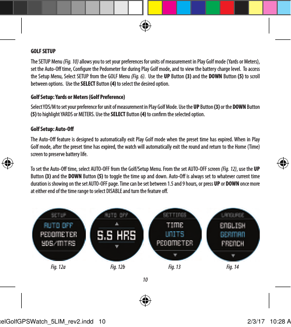 10GOLF SETUPThe SETUP Menu (Fig. 10) allows you to set your preferences for units of measurement in Play Golf mode (Yards or Meters), set the Auto-O time, Congure the Pedometer for during Play Golf mode, and to view the battery charge level.  To access the Setup Menu, Select SETUP from the GOLF Menu (Fig. 6).  Use the UP Button (3) and the DOWN Button (5) to scroll between options.  Use the SELECT Button (4) to select the desired option.Golf Setup: Yards or Meters (Golf Preference)Select YDS/M to set your preference for unit of measurement in Play Golf Mode. Use the UP Button (3) or the DOWN Button (5) to highlight YARDS or METERS. Use the SELECT Button (4) to conrm the selected option.Golf Setup: Auto-OThe Auto-O feature is designed to automatically exit Play Golf mode when the preset time has expired. When in Play Golf mode, after the preset time has expired, the watch will automatically exit the round and return to the Home (Time) screen to preserve battery life.To set the Auto-O time, select AUTO-OFF from the Golf/Setup Menu. From the set AUTO-OFF screen (Fig. 12), use the UP Button (3) and the DOWN Button (5) to toggle the time up and down. Auto-O is always set to whatever current time duration is showing on the set AUTO-OFF page. Time can be set between 1.5 and 9 hours, or press UP or DOWN once more at either end of the time range to select DISABLE and turn the feature o.Fig. 12a Fig. 13 Fig. 14Fig. 12bExcelGolfGPSWatch_5LIM_rev2.indd   10 2/3/17   10:28 AM