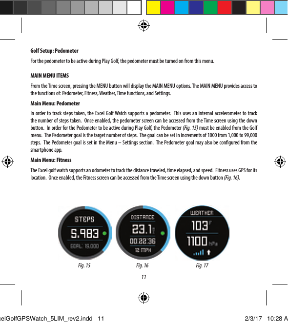 11GOLF SETUPThe SETUP Menu (Fig. 10) allows you to set your preferences for units of measurement in Play Golf mode (Yards or Meters), set the Auto-O time, Congure the Pedometer for during Play Golf mode, and to view the battery charge level.  To access the Setup Menu, Select SETUP from the GOLF Menu (Fig. 6).  Use the UP Button (3) and the DOWN Button (5) to scroll between options.  Use the SELECT Button (4) to select the desired option.Golf Setup: Yards or Meters (Golf Preference)Select YDS/M to set your preference for unit of measurement in Play Golf Mode. Use the UP Button (3) or the DOWN Button (5) to highlight YARDS or METERS. Use the SELECT Button (4) to conrm the selected option.Golf Setup: Auto-OThe Auto-O feature is designed to automatically exit Play Golf mode when the preset time has expired. When in Play Golf mode, after the preset time has expired, the watch will automatically exit the round and return to the Home (Time) screen to preserve battery life.To set the Auto-O time, select AUTO-OFF from the Golf/Setup Menu. From the set AUTO-OFF screen (Fig. 12), use the UP Button (3) and the DOWN Button (5) to toggle the time up and down. Auto-O is always set to whatever current time duration is showing on the set AUTO-OFF page. Time can be set between 1.5 and 9 hours, or press UP or DOWN once more at either end of the time range to select DISABLE and turn the feature o.Golf Setup: PedometerFor the pedometer to be active during Play Golf, the pedometer must be turned on from this menu. MAIN MENU ITEMSFrom the Time screen, pressing the MENU button will display the MAIN MENU options. The MAIN MENU provides access to the functions of: Pedometer, Fitness, Weather, Time functions, and Settings.Main Menu: PedometerIn order to track steps taken, the Excel Golf Watch supports a pedometer.  This uses an internal accelerometer to track the number of steps taken.  Once enabled, the pedometer screen can be accessed from the Time screen using the down button.  In order for the Pedometer to be active during Play Golf, the Pedometer (Fig. 15) must be enabled from the Golf menu.  The Pedometer goal is the target number of steps.  The goal can be set in increments of 1000 from 1,000 to 99,000 steps.  The Pedometer goal is set in the Menu &ndash; Settings section.  The Pedometer goal may also be congured from the smartphone app.Main Menu: FitnessThe Excel golf watch supports an odometer to track the distance traveled, time elapsed, and speed.  Fitness uses GPS for its location.  Once enabled, the Fitness screen can be accessed from the Time screen using the down button (Fig. 16).Fig. 15 Fig. 16 Fig. 17ExcelGolfGPSWatch_5LIM_rev2.indd   11 2/3/17   10:28 AM