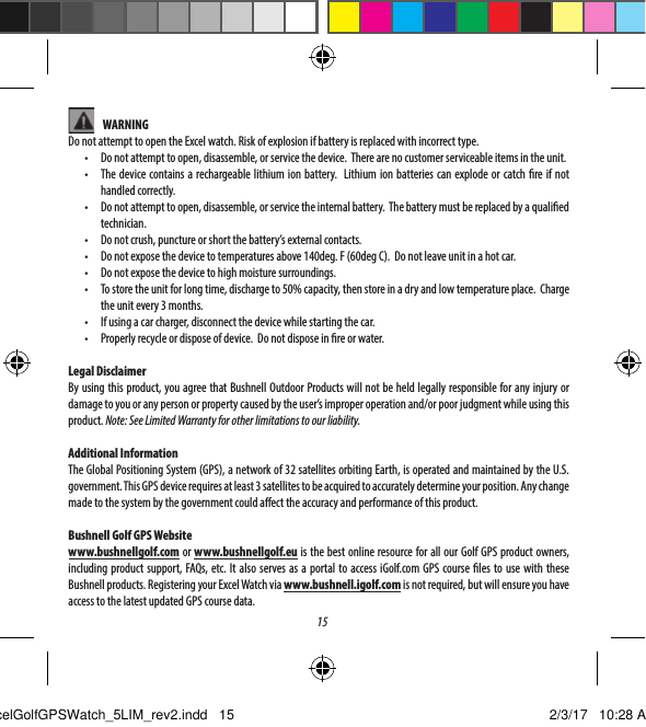 15    WARNINGDo not attempt to open the Excel watch. Risk of explosion if battery is replaced with incorrect type.&bull;  Do not attempt to open, disassemble, or service the device.  There are no customer serviceable items in the unit.&bull;  The device contains a rechargeable lithium ion battery.  Lithium ion batteries can explode or catch re if not handled correctly.&bull;  Do not attempt to open, disassemble, or service the internal battery.  The battery must be replaced by a qualied technician.  &bull;  Do not crush, puncture or short the battery&rsquo;s external contacts.&bull;  Do not expose the device to temperatures above 140deg. F (60deg C).  Do not leave unit in a hot car.&bull;  Do not expose the device to high moisture surroundings.&bull;  To store the unit for long time, discharge to 50% capacity, then store in a dry and low temperature place.  Charge the unit every 3 months.&bull;  If using a car charger, disconnect the device while starting the car.&bull;  Properly recycle or dispose of device.  Do not dispose in re or water.Legal DisclaimerBy using this product, you agree that Bushnell Outdoor Products will not be held legally responsible for any injury or damage to you or any person or property caused by the user&rsquo;s improper operation and/or poor judgment while using this product. Note: See Limited Warranty for other limitations to our liability.Additional InformationThe Global Positioning System (GPS), a network of 32 satellites orbiting Earth, is operated and maintained by the U.S. government. This GPS device requires at least 3 satellites to be acquired to accurately determine your position. Any change made to the system by the government could aect the accuracy and performance of this product.Bushnell Golf GPS Websitewww.bushnellgolf.com or www.bushnellgolf.eu is the best online resource for all our Golf GPS product owners, including product support, FAQs, etc. It also serves as a portal to access iGolf.com GPS course les to use with these Bushnell products. Registering your Excel Watch via www.bushnell.igolf.com is not required, but will ensure you have access to the latest updated GPS course data.ExcelGolfGPSWatch_5LIM_rev2.indd   15 2/3/17   10:28 AM