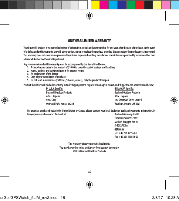16ONE YEAR LIMITED WARRANTYYour Bushnell&reg; product is warranted to be free of defects in materials and workmanship for one year after the date of purchase. In the event of a defect under this warranty, we will, at our option, repair or replace the product, provided that you return the product postage prepaid. This warranty does not cover damages caused by misuse, improper handling, installation, or maintenance provided by someone other than a Bushnell Authorized Service Department.Any return made under this warranty must be accompanied by the items listed below:1.  A check/money order in the amount of $10.00 to cover the cost of postage and handling.2.  Name,  address and daytime phone # for product return.3.  An explanation of the defect.4.  Copy of your dated proof of purchase.5.  Do not send in accessories (batteries, SD cards, cables),  only the product for repair.Product should be well packed in a sturdy outside shipping carton to prevent damage in transit, and shipped to the address listed below:   IN U.S.A. Send To:       IN CANADA Send To:      Bushnell Outdoor Products   Bushnell Outdoor Products  Attn.:  Repairs      Attn.:  Repairs  9200 Cody      140 Great Gulf Drive, Unit # B  Overland Park, Kansas 66214     Vaughan, Ontario L4K 5W1  For products purchased outside the United States or Canada please contact your local dealer for applicable warranty information. In Europe you may also contact Bushnell at:      Bushnell Germany GmbH      European Service Centre      Mathias-Br&uuml;ggen-Str. 80      D-50827 K&ouml;ln     GERMANY         T&eacute;l:  +49 221 995568-0         Fax: +49 221 995568-20     This warranty gives you specic legal rights. You may have other rights which vary from country to country.&copy;2016 Bushnell Outdoor ProductsExcelGolfGPSWatch_5LIM_rev2.indd   16 2/3/17   10:28 AM