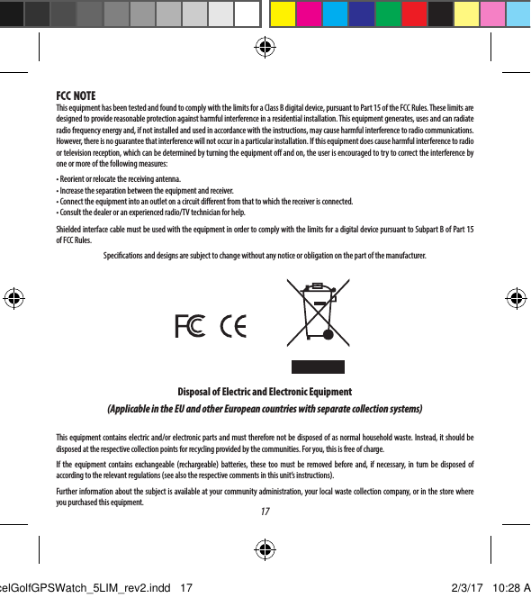 17FCC NOTEThis equipment has been tested and found to comply with the limits for a Class B digital device, pursuant to Part 15 of the FCC Rules. These limits are designed to provide reasonable protection against harmful interference in a residential installation. This equipment generates, uses and can radiate radio frequency energy and, if not installed and used in accordance with the instructions, may cause harmful interference to radio communications. However, there is no guarantee that interference will not occur in a particular installation. If this equipment does cause harmful interference to radio or television reception, which can be determined by turning the equipment o and on, the user is encouraged to try to correct the interference by one or more of the following measures: &bull; Reorient or relocate the receiving antenna.&bull; Increase the separation between the equipment and receiver.&bull; Connect the equipment into an outlet on a circuit dierent from that to which the receiver is connected.&bull; Consult the dealer or an experienced radio/TV technician for help.Shielded interface cable must be used with the equipment in order to comply with the limits for a digital device pursuant to Subpart B of Part 15 of FCC Rules.Specications and designs are subject to change without any notice or obligation on the part of the manufacturer.Disposal of Electric and Electronic Equipment(Applicable in the EU and other European countries with separate collection systems)This equipment contains electric and/or electronic parts and must therefore not be disposed of as normal household waste. Instead, it should be disposed at the respective collection points for recycling provided by the communities. For you, this is free of charge.If the equipment contains exchangeable (rechargeable) batteries, these too must be removed before and, if necessary, in turn be disposed of according to the relevant regulations (see also the respective comments in this unit&rsquo;s instructions). Further information about the subject is available at your community administration, your local waste collection company, or in the store where you purchased this equipment.ExcelGolfGPSWatch_5LIM_rev2.indd   17 2/3/17   10:28 AM