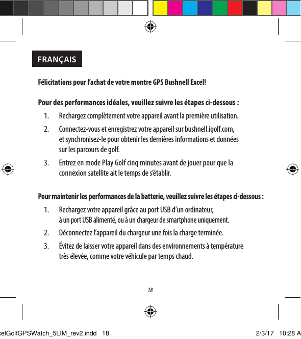 181.  Bouton de menu Golf: acher le menu Golf.2.  Bouton MENU: acher les options du menu principal.3.  Bouton HAUT: fait d&eacute;ler les &eacute;l&eacute;ments de menu vers le haut.4.  Bouton SELECT: eectue une s&eacute;lection parmi les &eacute;l&eacute;ments de menu.5.  Bouton BAS: fait d&eacute;ler les &eacute;l&eacute;ments de menu vers le bas. Appuyez longuement (5secondes) pour allumer/&eacute;teindre.Menu Golf 1F&eacute;licitations pour l&rsquo;achat de votre montre GPS Bushnell Excel!Pour des performances id&eacute;ales, veuillez suivre les &eacute;tapes ci-dessous:1.  Rechargez compl&egrave;tement votre appareil avant la premi&egrave;re utilisation.2.  Connectez-vous et enregistrez votre appareil sur bushnell.igolf.com, etsynchronisez-le pour obtenir les derni&egrave;res informations et donn&eacute;es surlesparcours de golf.3.  Entrez en mode Play Golf cinqminutes avant de jouer pour que la connexionsatellite ait le temps de s&rsquo;&eacute;tablir.Pour maintenir les performances de la batterie, veuillez suivre les &eacute;tapes ci-dessous:1.  Rechargez votre appareil gr&acirc;ce au port USB d&rsquo;un ordinateur,  &agrave; un port USBaliment&eacute;, ou &agrave; un chargeur de smartphone uniquement.2.  D&eacute;connectez l&rsquo;appareil du chargeur une fois la charge termin&eacute;e.3.  &Eacute;vitez de laisser votre appareil dans des environnements &agrave; temp&eacute;rature tr&egrave;s&eacute;lev&eacute;e, comme votre v&eacute;hicule par temps chaud.FRAN&Ccedil;AISExcelGolfGPSWatch_5LIM_rev2.indd   18 2/3/17   10:28 AM