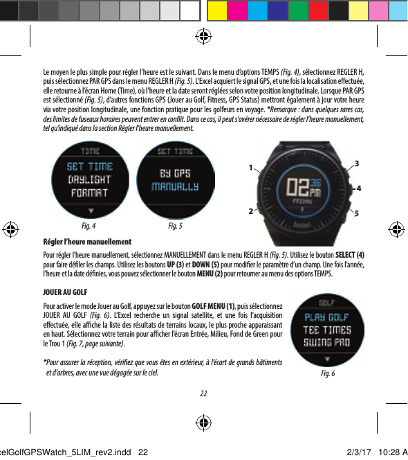 22Le moyen le plus simple pour r&eacute;gler l&rsquo;heure est le suivant. Dans le menu d&rsquo;options TEMPS (Fig.4), s&eacute;lectionnez REGLER H, puis s&eacute;lectionnez PAR GPS dans le menu REGLER H (Fig.5). L&rsquo;Excel acquiert le signal GPS, et une fois la localisation e  ectu&eacute;e, elle retourne &agrave; l&rsquo;&eacute;cran Home (Time), o&ugrave; l&rsquo;heure et la date seront r&eacute;gl&eacute;es selon votre position longitudinale. Lorsque PAR GPS est s&eacute;lectionn&eacute; (Fig.5), d&rsquo;autres fonctions GPS (Jouer au Golf, Fitness, GPS Status) mettront &eacute;galement &agrave; jour votre heure via votre position longitudinale, une fonction pratique pour les golfeurs en voyage. *Remarque: dans quelques rares cas, deslimites de fuseaux horaires peuvent entrer en con it. Dans ce cas, il peut s&rsquo;av&eacute;rer n&eacute;cessaire de r&eacute;gler l&rsquo;heure manuellement, tel qu&rsquo;indiqu&eacute; dans la section R&eacute;gler l&rsquo;heure manuellement.R&eacute;gler l&rsquo;heure manuellementPour r&eacute;gler l&rsquo;heure manuellement, s&eacute;lectionnez MANUELLEMENT dans le menu REGLER H (Fig.5). Utilisez le bouton SELECT (4) pour faire d&eacute; ler les champs. Utilisez les boutons UP (3) et DOWN (5) pour modi er le param&egrave;tre d&rsquo;un champ. Une fois l&rsquo;ann&eacute;e, l&rsquo;heure et la date d&eacute; nies, vous pouvez s&eacute;lectionner le bouton MENU (2) pour retourner au menu des options TEMPS.JOUER AU GOLF Pour activer le mode Jouer au Golf, appuyez sur le bouton GOLF MENU (1), puiss&eacute;lectionnez JOUER AU GOLF (Fig. 6). L&rsquo;Excel recherche un signal satellite, et une fois l&rsquo;acquisition e ectu&eacute;e, elle a  che la liste des r&eacute;sultats de terrains locaux, le plus proche apparaissant en haut. S&eacute;lectionnez votre terrain pour a  cher l&rsquo;&eacute;cran Entr&eacute;e, Milieu, Fond de Green pour le Trou1 (Fig.7, page suivante).* Pour assurer la r&eacute;ception, v&eacute;ri ez que vous &ecirc;tes en ext&eacute;rieur, &agrave; l&rsquo;&eacute;cart de grands b&acirc;timents etd&rsquo;arbres, avec une vue d&eacute;gag&eacute;e sur le ciel.Fig. 5Fig. 41234535Fig. 6ExcelGolfGPSWatch_5LIM_rev2.indd   22 2/3/17   10:28 AM