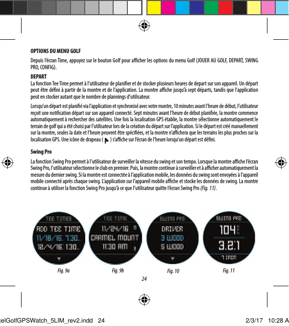 24OPTIONS DU MENU GOLFDepuis l&rsquo;&eacute;cran Time, appuyez sur le bouton Golf pour acher les options du menu Golf (JOUER AU GOLF, DEPART, SWING PRO, CONFIG).DEPARTLa fonction Tee Time permet &agrave; l&rsquo;utilisateur de planier et de stocker plusieurs heures de depart sur son appareil. Un d&eacute;part peut &ecirc;tre d&eacute;ni &agrave; partir de la montre et de l&rsquo;application. La montre ache jusqu&rsquo;&agrave; septd&eacute;parts, tandis que l&rsquo;application peut en stocker autant que le nombre de plannings d&rsquo;utilisateur.Lorsqu&rsquo;un d&eacute;part est plani&eacute; via l&rsquo;application et synchronis&eacute; avec votre montre, 10minutes avant l&rsquo;heure de d&eacute;but, l&rsquo;utilisateur re&ccedil;oit une notication d&eacute;part sur son appareil connect&eacute;. Septminutes avant l&rsquo;heure de d&eacute;but plani&eacute;e, la montre commence automatiquement &agrave; rechercher des satellites. Une fois la localisation GPS &eacute;tablie, la montre s&eacute;lectionne automatiquement le terrain de golf qui a &eacute;t&eacute; choisi par l&rsquo;utilisateur lors de la cr&eacute;ation du d&eacute;part sur l&rsquo;application. Si le d&eacute;part est cr&eacute;&eacute; manuellement sur la montre, seules la date et l&rsquo;heure peuvent &ecirc;tre sp&eacute;ci&eacute;es, et la montre n&rsquo;achera que les terrains les plus proches sur la localisation GPS. Une ic&ocirc;ne de drapeau (   ) s&rsquo;ache sur l&rsquo;&eacute;cran de l&rsquo;heure lorsqu&rsquo;un d&eacute;part est d&eacute;ni. Swing ProLa fonction Swing Pro permet &agrave; l&rsquo;utilisateur de surveiller la vitesse du swing et son tempo. Lorsque la montre ache l&rsquo;&eacute;cran Swing Pro, l&rsquo;utilisateur s&eacute;lectionne le club en premier. Puis, la montre continue &agrave; surveiller et &agrave; acher automatiquement la mesure du dernier swing. Si la montre est connect&eacute;e &agrave; l&rsquo;application mobile, les donn&eacute;es du swing sont envoy&eacute;es &agrave;l&rsquo;appareil mobile connect&eacute; apr&egrave;s chaque swing. L&rsquo;application sur l&rsquo;appareil mobile ache et stocke les donn&eacute;es de swing. La montre continue &agrave; utiliser la fonction Swing Pro jusqu&rsquo;&agrave; ce que l&rsquo;utilisateur quitte l&rsquo;&eacute;cran Swing Pro (Fig.11).Fig. 10 Fig. 11Fig.9a Fig. 9bExcelGolfGPSWatch_5LIM_rev2.indd   24 2/3/17   10:28 AM