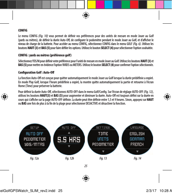 25CONFIGLe menu CONFIG (Fig.10) vous permet de d&eacute;nir vos pr&eacute;f&eacute;rences pour des unit&eacute;s de mesure en mode Jouer au Golf (yardsoum&egrave;tres), de d&eacute;nir la dur&eacute;e Auto-O, de congurer le podom&egrave;tre pendant le mode Jouer au Golf, et d&rsquo;acher le niveau de charge de la batterie. Pour acc&eacute;der au menu CONFIG, s&eacute;lectionnez CONFIG dans le menu GOLF (Fig.6). Utilisez les boutons HAUT (3) et BAS (5) pour faire d&eacute;ler les options. Utilisez le bouton SELECT (4) pour s&eacute;lectionner l&rsquo;option souhait&eacute;e.CONFIG: yards ou m&egrave;tres (pr&eacute;f&eacute;rence golf)S&eacute;lectionnez YDS/M pour d&eacute;nir votre pr&eacute;f&eacute;rence pour l&rsquo;unit&eacute; de mesure en mode Jouer au Golf. Utilisez les boutons HAUT (3) et BAS (5) pour mettre en &eacute;vidence l&rsquo;option YARDS ou METERS. Utilisez le bouton SELECT (4) pour conrmer l&rsquo;option s&eacute;lectionn&eacute;e.Conguration Golf: Auto-OLa fonction Auto-O est con&ccedil;ue pour quitter automatiquement le mode Jouer au Golf lorsque la dur&eacute;e pr&eacute;d&eacute;nie a expir&eacute;. En mode Play Golf, lorsque l&rsquo;heure pr&eacute;d&eacute;nie a expir&eacute;, la montre quitte automatiquement la partie et retourne &agrave; l&rsquo;&eacute;cran Home (Time) pour pr&eacute;server la batterie.Pour d&eacute;nir la dur&eacute;e Auto-O, s&eacute;lectionnez AUTO-OFF dans le menu Golf/Cong. Sur l&rsquo;&eacute;cran de r&eacute;glage AUTO-OFF (Fig.12), utilisez les boutons HAUT(3) et BAS (5) pour augmenter et diminuer la dur&eacute;e. Auto-O est toujours d&eacute;ni sur la dur&eacute;e en cours qui s&rsquo;ache sur la page AUTO-OFF d&eacute;nie. La dur&eacute;e peut &ecirc;tre d&eacute;nie entre 1,5 et 9heures. Sinon, appuyez sur HAUT ou BAS une fois de plus &agrave; la n de la plage pour s&eacute;lectionner DESACTIVE et d&eacute;sactiver la fonction.Fig.12a Fig. 13 Fig. 14Fig.12bExcelGolfGPSWatch_5LIM_rev2.indd   25 2/3/17   10:28 AM