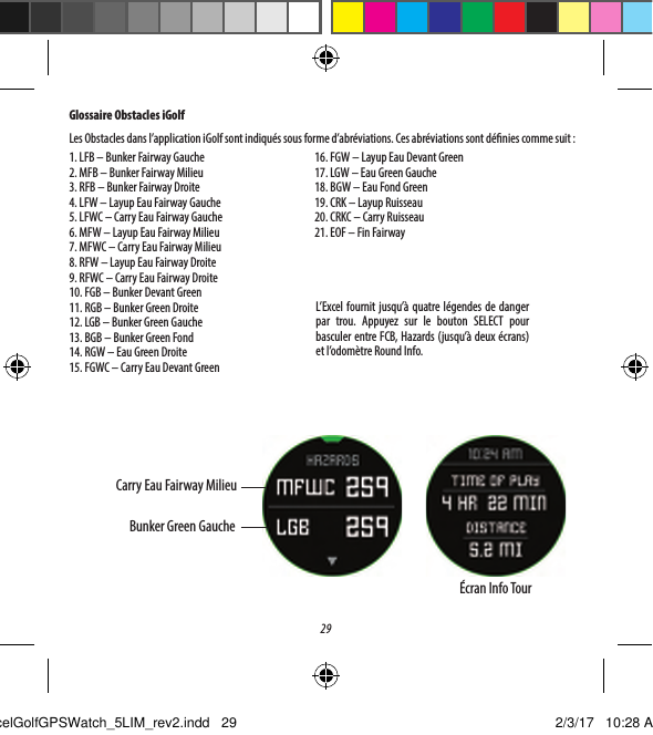 29Glossaire Obstacles iGolfLes Obstacles dans l&rsquo;application iGolf sont indiqu&eacute;s sous forme d&rsquo;abr&eacute;viations. Ces abr&eacute;viations sont d&eacute;nies comme suit:1. LFB &ndash; Bunker Fairway Gauche2. MFB &ndash; Bunker Fairway Milieu3. RFB &ndash; Bunker Fairway Droite4. LFW &ndash; Layup Eau Fairway Gauche5. LFWC &ndash; Carry Eau Fairway Gauche6. MFW &ndash; Layup Eau Fairway Milieu7. MFWC &ndash; Carry Eau Fairway Milieu8. RFW &ndash; Layup Eau Fairway Droite9. RFWC &ndash; Carry Eau Fairway Droite10. FGB &ndash; Bunker Devant Green11. RGB &ndash; Bunker Green Droite12. LGB &ndash; Bunker Green Gauche13. BGB &ndash; Bunker Green Fond14. RGW &ndash; Eau Green Droite15. FGWC &ndash; Carry Eau Devant Green16. FGW &ndash; Layup Eau Devant Green17. LGW &ndash; Eau Green Gauche18. BGW &ndash; Eau Fond Green19. CRK &ndash; Layup Ruisseau20. CRKC &ndash; Carry Ruisseau21. EOF &ndash; Fin FairwayL&rsquo;Excel fournit jusqu&rsquo;&agrave; quatrel&eacute;gendes de danger par trou. Appuyez sur le bouton SELECT pour basculer entre FCB, Hazards (jusqu&rsquo;&agrave; deux&eacute;crans) et l&rsquo;odom&egrave;tre Round Info.Carry Eau Fairway MilieuBunker Green Gauche&Eacute;cran Info TourExcelGolfGPSWatch_5LIM_rev2.indd   29 2/3/17   10:28 AM