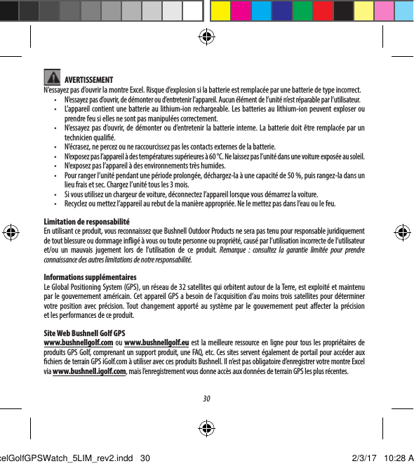 30 AVERTISSEMENTN&rsquo;essayez pas d&rsquo;ouvrir la montre Excel. Risque d&rsquo;explosion si la batterie est remplac&eacute;e par une batterie de type incorrect.&bull;  N&rsquo;essayez pas d&rsquo;ouvrir, de d&eacute;monter ou d&rsquo;entretenir l&rsquo;appareil. Aucun &eacute;l&eacute;ment de l&rsquo;unit&eacute; n&rsquo;est r&eacute;parable par l&rsquo;utilisateur.&bull;  L&rsquo;appareil contient une batterie au lithium-ion rechargeable. Les batteries au lithium-ion peuvent exploser ou prendre feu si elles ne sont pas manipul&eacute;es correctement.&bull;  N&rsquo;essayez pas d&rsquo;ouvrir, de d&eacute;monter ou d&rsquo;entretenir la batterie interne. La batterie doit &ecirc;tre remplac&eacute;e par un technicien quali&eacute;. &bull;  N&rsquo;&eacute;crasez, ne percez ou ne raccourcissez pas les contacts externes de la batterie.&bull;  N&rsquo;exposez pas l&rsquo;appareil &agrave; des temp&eacute;ratures sup&eacute;rieures &agrave; 60 &deg;C. Ne laissez pas l&rsquo;unit&eacute; dans une voiture expos&eacute;e au soleil.&bull;  N&rsquo;exposez pas l&rsquo;appareil &agrave; des environnements tr&egrave;s humides.&bull;  Pour ranger l&rsquo;unit&eacute; pendant une p&eacute;riode prolong&eacute;e, d&eacute;chargez-la &agrave; une capacit&eacute; de 50%, puis rangez-la dans un lieu frais et sec. Chargez l&rsquo;unit&eacute; tous les 3mois.&bull;  Si vous utilisez un chargeur de voiture, d&eacute;connectez l&rsquo;appareil lorsque vous d&eacute;marrez la voiture.&bull;  Recyclez ou mettez l&rsquo;appareil au rebut de la mani&egrave;re appropri&eacute;e. Ne le mettez pas dans l&rsquo;eau ou le feu.Limitation de responsabilit&eacute;En utilisant ce produit, vous reconnaissez que Bushnell Outdoor Products ne sera pas tenu pour responsable juridiquement de tout blessure ou dommage inig&eacute; &agrave; vous ou toute personne ou propri&eacute;t&eacute;, caus&eacute; par l&rsquo;utilisation incorrecte de l&rsquo;utilisateur et/ou un mauvais jugement lors de l&rsquo;utilisation de ce produit. Remarque : consultez la garantie limit&eacute;e pour prendre connaissance des autres limitations de notre responsabilit&eacute;.Informations suppl&eacute;mentairesLe Global Positioning System (GPS), un r&eacute;seau de 32satellites qui orbitent autour de la Terre, est exploit&eacute; et maintenu par le gouvernement am&eacute;ricain. Cet appareil GPS a besoin de l&rsquo;acquisition d&rsquo;au moins troissatellites pour d&eacute;terminer votre position avec pr&eacute;cision. Tout changement apport&eacute; au syst&egrave;me par le gouvernement peut aecter la pr&eacute;cision etlesperformances de ce produit.Site Web Bushnell Golf GPSwww.bushnellgolf.com ou www.bushnellgolf.eu est la meilleure ressource en ligne pour tous les propri&eacute;taires de produits GPS Golf, comprenant un support produit, une FAQ, etc. Ces sites servent &eacute;galement de portail pour acc&eacute;der aux chiers de terrain GPS iGolf.com &agrave; utiliser avec ces produits Bushnell. Il n&rsquo;est pas obligatoire d&rsquo;enregistrer votre montre Excel via www.bushnell.igolf.com, mais l&rsquo;enregistrement vous donne acc&egrave;s aux donn&eacute;es de terrain GPS les plus r&eacute;centes.ExcelGolfGPSWatch_5LIM_rev2.indd   30 2/3/17   10:28 AM