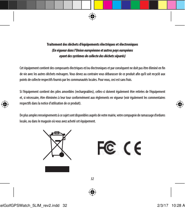 32Traitement des d&eacute;chets d&rsquo;&eacute;quipements &eacute;lectriques et &eacute;lectroniques(En vigueur dans l&rsquo;Union europ&eacute;enne et autres pays europ&eacute;ens ayant des syst&egrave;mes de collecte des d&eacute;chets s&eacute;par&eacute;s)Cet &eacute;quipement contient des composants &eacute;lectriques et/ou &eacute;lectroniques et par cons&eacute;quent ne doit pas &ecirc;tre &eacute;limin&eacute; en n de vie avec les autres d&eacute;chets m&eacute;nagers. Vous devez au contraire vous d&eacute;barasser de ce produit an qu&rsquo;il soit recycl&eacute; aux points de collecte respectifs fournis par les communaut&eacute;s locales. Pour vous, ceci est sans frais. Si l&rsquo;&eacute;quipement contient des piles amovibles (rechargeables), celles-ci doivent &eacute;galement &ecirc;tre retir&eacute;es de l&rsquo;&eacute;quipement et, si n&eacute;cessaire, &ecirc;tre &eacute;limin&eacute;es &agrave; leur tour conform&eacute;ment aux r&egrave;glements en vigueur (voir &eacute;galement les commentaires respectifs dans la notice d&rsquo;utilisation de ce produit). De plus amples renseignements &agrave; ce sujet sont disponibles aupr&egrave;s de votre mairie, votre compagnie de ramassage d&rsquo;ordures locale, ou dans le magasin o&ugrave; vous avez achet&eacute; cet &eacute;quipement.ExcelGolfGPSWatch_5LIM_rev2.indd   32 2/3/17   10:28 AM