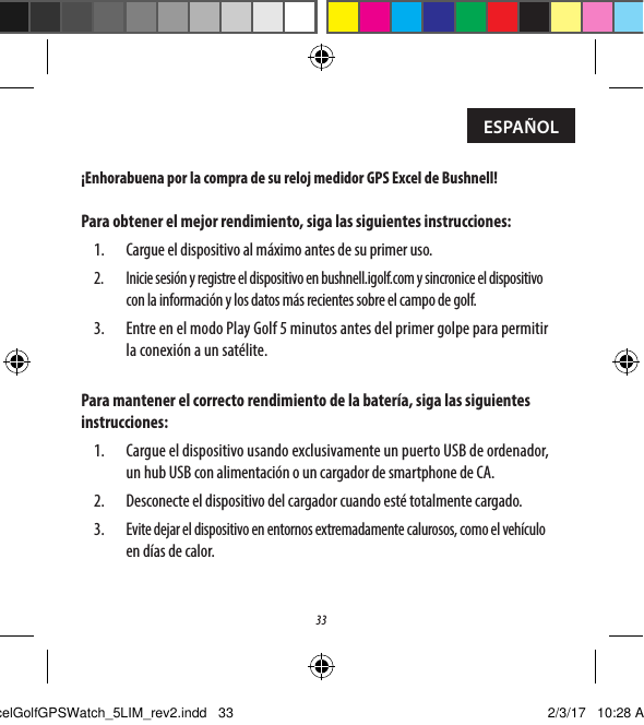 33&iexcl;Enhorabuena por la compra de su reloj medidor GPS Excel de Bushnell!Para obtener el mejor rendimiento, siga las siguientes instrucciones:1.  Cargue el dispositivo al m&aacute;ximo antes de su primer uso.2. Inicie sesi&oacute;n y registre el dispositivo en bushnell.igolf.com y sincronice el dispositivo con la informaci&oacute;n y los datos m&aacute;s recientes sobre el campo de golf.3.  Entre en el modo Play Golf 5 minutos antes del primer golpe para permitir laconexi&oacute;n a un sat&eacute;lite.Para mantener el correcto rendimiento de la bater&iacute;a, siga las siguientes instrucciones:1.  Cargue el dispositivo usando exclusivamente un puerto USB de ordenador, un hub USB con alimentaci&oacute;n o un cargador de smartphone de CA.2.  Desconecte el dispositivo del cargador cuando est&eacute; totalmente cargado.3. Evite dejar el dispositivo en entornos extremadamente calurosos, como el veh&iacute;culo en d&iacute;as de calor.ESPA&Ntilde;OLExcelGolfGPSWatch_5LIM_rev2.indd   33 2/3/17   10:28 AM