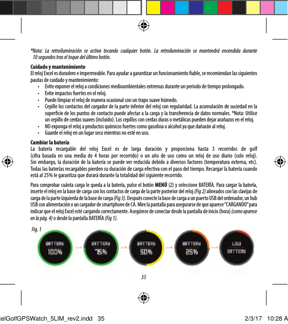 35* Nota: La retroiluminaci&oacute;n se activa tocando cualquier bot&oacute;n. La retroiluminaci&oacute;n se mantendr&aacute; encendida durante 10segundos tras el toque del &uacute;ltimo bot&oacute;n. Cuidado y mantenimientoEl reloj Excel es duradero e impermeable. Para ayudar a garantizar un funcionamiento able, se recomiendan las siguientes pautas de cuidado y mantenimiento:&bull;  Evite exponer el reloj a condiciones medioambientales extremas durante un periodo de tiempo prolongado.&bull;  Evite impactos fuertes en el reloj.&bull;  Puede limpiar el reloj de manera ocasional con un trapo suave h&uacute;medo.&bull;  Cepille los contactos del cargador de la parte inferior del reloj con regularidad. La acumulaci&oacute;n de suciedad en la supercie de los puntos de contacto puede afectar a la carga y la transferencia de datos normales. *Nota: Utilice un cepillo de cerdas suaves (incluido). Los cepillos con cerdas duras o met&aacute;licas pueden dejar ara&ntilde;azos en el reloj.&bull;  NO exponga el reloj a productos qu&iacute;micos fuertes como gasolina o alcohol ya que da&ntilde;ar&aacute;n al reloj.&bull;  Guarde el reloj en un lugar seco mientras no est&eacute; en uso.Cambiar la bater&iacute;aLa bater&iacute;a recargable del reloj Excel es de larga duraci&oacute;n y proporciona hasta 3 recorridos de golf  (cifra basada en una media de 4 horas por recorrido) o un a&ntilde;o de uso como un reloj de uso diario (solo reloj). Sinembargo, la duraci&oacute;n de la bater&iacute;a se puede ver reducida debido a diversos factores (temperatura externa, etc). Todas las bater&iacute;as recargables pierden su duraci&oacute;n de carga efectiva con el paso del tiempo. Recargar la bater&iacute;a cuando est&aacute; al 25% le garantiza que durar&aacute; durante la totalidad del siguiente recorrido.Para comprobar cu&aacute;nta carga le queda a la bater&iacute;a, pulse el bot&oacute;n MEN&Uacute; (2) y seleccione BATER&Iacute;A. Para cargar la bater&iacute;a, inserte el reloj en la base de carga con los contactos de carga de la parte posterior del reloj (Fig 2) alineados con las clavijas de carga de la parte izquierda de la base de carga (Fig 3). Despu&eacute;s conecte la base de carga a un puerto USB del ordenador, un hub USB con alimentaci&oacute;n o un cargador de smartphone de CA. Mire la pantalla para asegurarse de que aparece &ldquo;CARGANDO&rdquo; para indicar que el reloj Excel est&eacute; cargando correctamente. Aseg&uacute;rese de conectar desde la pantalla de inicio (hora) (comoaparece en la p&aacute;g. 4) o desde la pantalla BATER&Iacute;A (Fig 1).Fig. 1ExcelGolfGPSWatch_5LIM_rev2.indd   35 2/3/17   10:28 AM