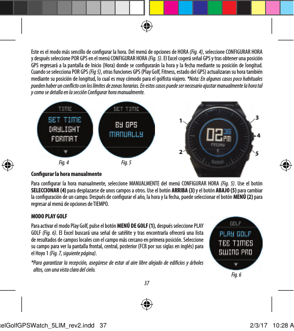 37Contenido del paquete1 &ndash; Reloj medidor GPS Excel de Bushnell1 &ndash; Base de carga con cable USB1 &ndash; Cepillo de limpieza de contacto1 &ndash; Manual del usuarioBanda: 22 mm de ancho, reemplazable mediante undestornillador dinamom&eacute;trico con punta T-6Requisitos del ordenadorPuerto USBSistema operativo: Windows (XP o posterior), Mac (OS 10.6 o posterior)Actualizaciones de  rmware/softwareVisite www.bushnellgolf.com o www.bushnellgolf.eu peri&oacute;dicamente para conocer las &uacute;ltimas versiones de  rmware y software.CONFIGURAR LA HORACon gurar la hora por GPS*Para garantizar la recepci&oacute;n, aseg&uacute;rese de estar al aire libre alejado de edi cios y &aacute;rboles altos, con una vista clara del cielo.Ver la Base de cargaEste es el modo m&aacute;s sencillo de con gurar la hora. Del men&uacute; de opciones de HORA (Fig. 4), seleccione CONFIGURAR HORA y despu&eacute;s seleccione POR GPS en el men&uacute; CONFIGURAR HORA (Fig. 5). El Excel coger&aacute; se&ntilde;al GPS y tras obtener una posici&oacute;n GPS regresar&aacute; a la pantalla de Inicio (Hora) donde se con gurar&aacute;n la hora y la fecha mediante su posici&oacute;n de longitud. Cuando se selecciona POR GPS (Fig 5), otras funciones GPS (Play Golf, Fitness, estado del GPS) actualizaran su hora tambi&eacute;n mediante su posici&oacute;n de longitud, lo cual es muy c&oacute;modo para el gol sta viajero. *Nota: En algunos casos poco habituales pueden haber un con icto con los l&iacute;mites de zonas horarias. En estos casos puede ser necesario ajustar manualmente la hora tal y como se detalla en la secci&oacute;n Con gurar hora manualmente.Con gurar la hora manualmentePara con gurar la hora manualmente, seleccione MANUALMENTE del men&uacute; CONFIGURAR HORA (Fig. 5). Use el bot&oacute;n SELECCIONAR (4) para desplazarse de unos campos a otros. Use el bot&oacute;n ARRIBA (3) y el bot&oacute;n ABAJO (5) para cambiar la con guraci&oacute;n de un campo. Despu&eacute;s de con gurar el a&ntilde;o, la hora y la fecha, puede seleccionar el bot&oacute;n MEN&Uacute; (2) para regresar al men&uacute; de opciones de TIEMPO.MODO PLAY GOLFPara activar el modo Play Golf, pulse el bot&oacute;n MEN&Uacute; DE GOLF (1), despu&eacute;s seleccione PLAY GOLF (Fig. 6). El Excel buscar&aacute; una se&ntilde;al de sat&eacute;lite y tras encontrarla ofrecer&aacute; una lista deresultados de campos locales con el campo m&aacute;s cercano en primera posici&oacute;n. Seleccione su campo para ver la pantalla frontal, central, posterior (FCB por sus siglas en ingl&eacute;s) para elHoyo 1 (Fig. 7, siguiente p&aacute;gina).* Para garantizar la recepci&oacute;n, aseg&uacute;rese de estar al aire libre alejado de edi cios y &aacute;rboles altos, con una vista clara del cielo.Fig. 5Fig. 41234535Fig. 6ExcelGolfGPSWatch_5LIM_rev2.indd   37 2/3/17   10:28 AM