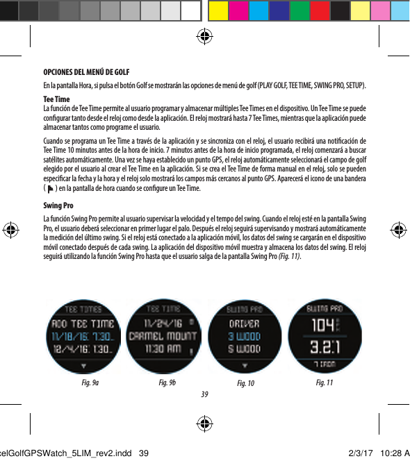 39OPCIONES DEL MEN&Uacute; DE GOLFEn la pantalla Hora, si pulsa el bot&oacute;n Golf se mostrar&aacute;n las opciones de men&uacute; de golf (PLAY GOLF, TEE TIME, SWING PRO, SETUP).Tee TimeLa funci&oacute;n de Tee Time permite al usuario programar y almacenar m&uacute;ltiples Tee Times en el dispositivo. Un Tee Time se puede congurar tanto desde el reloj como desde la aplicaci&oacute;n. El reloj mostrar&aacute; hasta 7 Tee Times, mientras que la aplicaci&oacute;n puede almacenar tantos como programe el usuario.Cuando se programa un Tee Time a trav&eacute;s de la aplicaci&oacute;n y se sincroniza con el reloj, el usuario recibir&aacute; una noticaci&oacute;n de Tee Time 10 minutos antes de la hora de inicio. 7 minutos antes de la hora de inicio programada, el reloj comenzar&aacute; a buscar sat&eacute;lites autom&aacute;ticamente. Una vez se haya establecido un punto GPS, el reloj autom&aacute;ticamente seleccionar&aacute; el campo de golf elegido por el usuario al crear el Tee Time en la aplicaci&oacute;n. Si se crea el Tee Time de forma manual en el reloj, solo se pueden especicar la fecha y la hora y el reloj solo mostrar&aacute; los campos m&aacute;s cercanos al punto GPS. Aparecer&aacute; el icono de una bandera (   ) en la pantalla de hora cuando se congure un Tee Time. Swing ProLa funci&oacute;n Swing Pro permite al usuario supervisar la velocidad y el tempo del swing. Cuando el reloj est&eacute; en la pantalla Swing Pro, el usuario deber&aacute; seleccionar en primer lugar el palo. Despu&eacute;s el reloj seguir&aacute; supervisando y mostrar&aacute; autom&aacute;ticamente la medici&oacute;n del &uacute;ltimo swing. Si el reloj est&aacute; conectado a la aplicaci&oacute;n m&oacute;vil, los datos del swing se cargar&aacute;n en el dispositivo m&oacute;vil conectado despu&eacute;s de cada swing. La aplicaci&oacute;n del dispositivo m&oacute;vil muestra y almacena los datos del swing. El reloj seguir&aacute; utilizando la funci&oacute;n Swing Pro hasta que el usuario salga de la pantalla Swing Pro (Fig. 11).Fig. 10 Fig. 11Fig. 9a Fig. 9b5Anterior HoyoExcelGolfGPSWatch_5LIM_rev2.indd   39 2/3/17   10:28 AM
