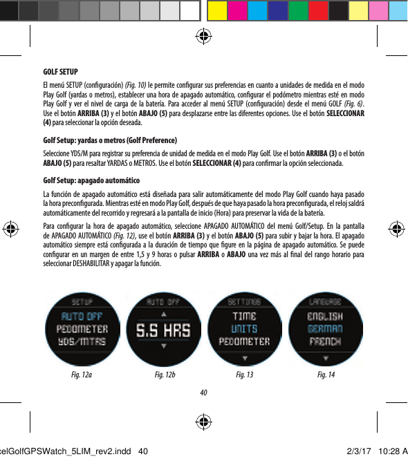 40GOLF SETUPEl men&uacute; SETUP (conguraci&oacute;n) (Fig. 10) le permite congurar sus preferencias en cuanto a unidades de medida en el modo Play Golf (yardas o metros), establecer una hora de apagado autom&aacute;tico, congurar el pod&oacute;metro mientras est&eacute; en modo Play Golf y ver el nivel de carga de la bater&iacute;a. Para acceder al men&uacute; SETUP (conguraci&oacute;n) desde el men&uacute; GOLF (Fig. 6). Useelbot&oacute;nARRIBA (3) y el bot&oacute;n ABAJO (5) para desplazarse entre las diferentes opciones. Use el bot&oacute;n SELECCIONAR (4) para seleccionar la opci&oacute;n deseada.Golf Setup: yardas o metros (Golf Preference)Seleccione YDS/M para registrar su preferencia de unidad de medida en el modo Play Golf. Use el bot&oacute;n ARRIBA (3) o el bot&oacute;n ABAJO (5) para resaltar YARDAS o METROS. Use el bot&oacute;n SELECCIONAR (4) para conrmar la opci&oacute;n seleccionada.Golf Setup: apagado autom&aacute;ticoLa funci&oacute;n de apagado autom&aacute;tico est&aacute; dise&ntilde;ada para salir autom&aacute;ticamente del modo Play Golf cuando haya pasado lahora precongurada. Mientras est&eacute; en modo Play Golf, despu&eacute;s de que haya pasado la hora precongurada, el reloj saldr&aacute; autom&aacute;ticamente del recorrido y regresar&aacute; a la pantalla de inicio (Hora) para preservar la vida de la bater&iacute;a.Para congurar la hora de apagado autom&aacute;tico, seleccione APAGADO AUTOM&Aacute;TICO del men&uacute; Golf/Setup. En la pantalla de APAGADO AUTOM&Aacute;TICO (Fig. 12), use el bot&oacute;n ARRIBA (3) y el bot&oacute;n ABAJO (5) para subir y bajar la hora. El apagado autom&aacute;tico siempre est&aacute; congurada a la duraci&oacute;n de tiempo que gure en la p&aacute;gina de apagado autom&aacute;tico. Se puede congurar en un margen de entre 1,5 y 9 horas o pulsar ARRIBA o ABAJO una vez m&aacute;s al nal del rango horario para seleccionar DESHABILITAR y apagar la funci&oacute;n.Fig. 12a Fig. 13 Fig. 14Fig. 12bExcelGolfGPSWatch_5LIM_rev2.indd   40 2/3/17   10:28 AM