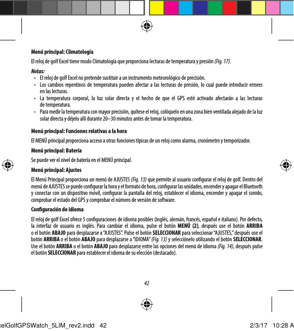 42Men&uacute; principal: Climatolog&iacute;aEl reloj de golf Excel tiene modo Climatolog&iacute;a que proporciona lecturas de temperatura y presi&oacute;n (Fig. 17). Notas:&bull;  El reloj de golf Excel no pretende sustituir a un instrumento meteorol&oacute;gico de precisi&oacute;n.&bull;  Los cambios repentinos de temperatura pueden afectar a las lecturas de presi&oacute;n, lo cual puede introducir errores enlaslecturas.&bull;  La temperatura corporal, la luz solar directa y el hecho de que el GPS est&eacute; activado afectar&aacute;n a las lecturas detemperatura.&bull;  Para medir la temperatura con mayor precisi&oacute;n, qu&iacute;tese el reloj, col&oacute;quelo en una zona bien ventilada alejado de la luz solar directa y d&eacute;jelo all&iacute; durante 20&ndash;30 minutos antes de tomar la temperatura.Men&uacute; principal: Funciones relativas a la horaEl MEN&Uacute; principal proporciona acceso a otras funciones t&iacute;picas de un reloj como alarma, cron&oacute;metro y temporizador. Men&uacute; principal: Bater&iacute;aSe puede ver el nivel de bater&iacute;a en el MEN&Uacute; principal.Men&uacute; principal: AjustesEl Men&uacute; Principal proporciona un men&uacute; de AJUSTES (Fig. 13) que permite al usuario congurar el reloj de golf. Dentro del men&uacute; de AJUSTES se puede congurar la hora y el formato de hora, congurar las unidades, encender y apagar el Bluetooth y conectar con un dispositivo m&oacute;vil, congurar la pantalla del reloj, establecer el idioma, encender y apagar el sonido, comprobar el estado del GPS y comprobar el n&uacute;mero de versi&oacute;n de software.Conguraci&oacute;n de idiomaEl reloj de golf Excel ofrece 5 conguraciones de idioma posibles (ingl&eacute;s, alem&aacute;n, franc&eacute;s, espa&ntilde;ol e italiano). Pordefecto, la interfaz de usuario es ingl&eacute;s. Para cambiar el idioma, pulse el bot&oacute;n MEN&Uacute; (2), despu&eacute;s use el bot&oacute;n ARRIBA oelbot&oacute;nABAJO para desplazarse a &ldquo;AJUSTES&rdquo;. Pulse el bot&oacute;n SELECCIONAR para seleccionar &ldquo;AJUSTES,&rdquo; despu&eacute;s use el bot&oacute;n ARRIBA o el bot&oacute;n ABAJO para desplazarse a &ldquo;IDIOMA&rdquo; (Fig. 13) y selecci&oacute;nelo utilizando el bot&oacute;n SELECCIONAR. Use el bot&oacute;n ARRIBA o el bot&oacute;n ABAJO para desplazarse entre las opciones del men&uacute; de idioma (Fig. 14), despu&eacute;s pulse elbot&oacute;n SELECCIONAR para establecer el idioma de su elecci&oacute;n (destacado).ExcelGolfGPSWatch_5LIM_rev2.indd   42 2/3/17   10:28 AM