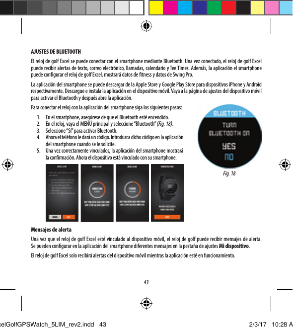 43AJUSTES DE BLUETOOTHEl reloj de golf Excel se puede conectar con el smartphone mediante Bluetooth. Una vez conectado, el reloj de golf Excel puede recibir alertas de texto, correo electr&oacute;nico, llamadas, calendario y Tee Times. Adem&aacute;s, la aplicaci&oacute;n el smartphone puede congurar el reloj de golf Excel, mostrar&aacute; datos de tness y datos de Swing Pro. La aplicaci&oacute;n del smartphone se puede descargar de la Apple Store y Google Play Store para dispositivos iPhone y Android respectivamente. Descargue e instala la aplicaci&oacute;n en el dispositivo m&oacute;vil. Vaya a la p&aacute;gina de ajustes del dispositivo m&oacute;vil para activar el Bluetooth y despu&eacute;s abre la aplicaci&oacute;n.Para conectar el reloj con la aplicaci&oacute;n del smartphone siga los siguientes pasos:1.  En el smartphone, aseg&uacute;rese de que el Bluetooth est&eacute; encendido.2.  En el reloj, vaya el MEN&Uacute; principal y seleccione &ldquo;Bluetooth&rdquo; (Fig. 18).3.  Seleccione &ldquo;S&iacute;&rdquo; para activar Bluetooth.4.  Ahora el tel&eacute;fono le dar&aacute; un c&oacute;digo. Introduzca dicho c&oacute;digo en la aplicaci&oacute;n del smartphone cuando se le solicite.5.  Una vez correctamente vinculados, la aplicaci&oacute;n del smartphone mostrar&aacute; la conrmaci&oacute;n. Ahora el dispositivo est&aacute; vinculado con su smartphone.Mensajes de alertaUna vez que el reloj de golf Excel est&eacute; vinculado al dispositivo m&oacute;vil, el reloj de golf puede recibir mensajes de alerta. Sepueden congurar en la aplicaci&oacute;n del smartphone diferentes mensajes en la pesta&ntilde;a de ajustes Mi dispositivo.El reloj de golf Excel solo recibir&aacute; alertas del dispositivo m&oacute;vil mientras la aplicaci&oacute;n est&eacute; en funcionamiento.Fig. 18ExcelGolfGPSWatch_5LIM_rev2.indd   43 2/3/17   10:28 AM