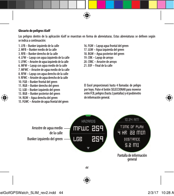 44Glosario de peligros iGolfLos peligros dentro de la aplicaci&oacute;n iGolf se muestran en forma de abreviaturas. Estas abreviaturas se denen seg&uacute;n seindica a continuaci&oacute;n:1. LFB &ndash; Bunker izquierdo de la calle2. MFB &ndash; Bunker medio de la calle3. RFB &ndash; Bunker derecho de la calle4. LFW &ndash; Layup con agua izquierdo de la calle5. LFWC &ndash; Arrastre de agua izquierdo de la calle6. MFW &ndash; Layup con agua medio de la calle7. MFWC &ndash; Arrastre de agua medio de la calle8. RFW &ndash; Layup con agua derecho de la calle9. RFWC &ndash; Arrastre de agua derecho de la calle10. FGB &ndash; Bunker frontal del green11. RGB &ndash; Bunker derecho del green12. LGB &ndash; Bunker izquierdo del green13. BGB &ndash; Bunker posterior del green14. RGW &ndash; Agua derecha del green15. FGWC &ndash; Arrastre de agua frontal del green16. FGW &ndash; Layup agua frontal del green17. LGW &ndash; Agua izquierda del green18. BGW &ndash; Agua posterior del green19. CRK &ndash; Layup de arroyo20. CRKC &ndash; Arrastre de arroyo21. EOF &ndash; Final de la calleEl Excel proporcionar&aacute; hasta 4 llamadas de peligro por hoyo. Pulse el bot&oacute;n SELECCIONAR para moverse entre FCB, peligros (hasta 2 pantallas) y el pod&oacute;metro de informaci&oacute;n general.Arrastre de agua medio de la calleBunker izquierdo del greenPantalla de informaci&oacute;n generalExcelGolfGPSWatch_5LIM_rev2.indd   44 2/3/17   10:28 AM