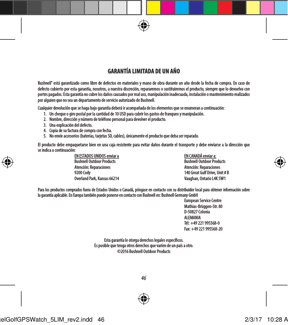 46GARANT&Iacute;A LIMITADA DE UN A&Ntilde;OBushnell&reg; est&aacute; garantizado como libre de defectos en materiales y mano de obra durante un a&ntilde;o desde la fecha de compra. En caso de defecto cubierto por esta garant&iacute;a, nosotros, a nuestra discreci&oacute;n, repararemos o sustituiremos el producto, siempre que lo devuelva con portes pagados. Esta garant&iacute;a no cubre los da&ntilde;os causados por mal uso, manipulaci&oacute;n inadecuada, instalaci&oacute;n o mantenimiento realizados por alguien que no sea un departamento de servicio autorizado de Bushnell.Cualquier devoluci&oacute;n que se haga bajo garant&iacute;a deber&aacute; ir acompa&ntilde;ada de los elementos que se enumeran a continuaci&oacute;n:1.  Un cheque o giro postal por la cantidad de 10USD para cubrir los gastos de franqueo y manipulaci&oacute;n.2.  Nombre, direcci&oacute;n y n&uacute;mero de tel&eacute;fono personal para devolver el producto.3.  Una explicaci&oacute;n del defecto.4.  Copia de su factura de compra con fecha.5.  No env&iacute;e accesorios (bater&iacute;as, tarjetas SD, cables), &uacute;nicamente el producto que deba ser reparado.El producto debe empaquetarse bien en una caja resistente para evitar da&ntilde;os durante el transporte y debe enviarse a la direcci&oacute;n que seindica a continuaci&oacute;n:EN ESTADOS UNIDOS enviar a   EN CANAD&Aacute; enviar a: Bushnell Outdoor Products Bushnell Outdoor ProductsAtenci&oacute;n: Reparaciones  Atenci&oacute;n: Reparaciones9200 Cody  140 Great Gulf Drive, Unit # BOverland Park, Kansas 66214  Vaughan, Ontario L4K 5W1Para los productos comprados fuera de Estados Unidos o Canad&aacute;, p&oacute;ngase en contacto con su distribuidor local para obtener informaci&oacute;n sobre lagarant&iacute;a aplicable. En Europa tambi&eacute;n puede ponerse en contacto con Bushnell en: Bushnell Germany GmbH European Service Centre Mathias-Br&uuml;ggen-Str. 80 D-50827 ColoniaALEMANIAT&eacute;l: +49 221 995568-0Fax: +49 221 995568-20Esta garant&iacute;a le otorga derechos legales espec&iacute;cos. Es posible que tenga otros derechos que var&iacute;en de un pa&iacute;s a otro.&copy;2016 Bushnell Outdoor ProductsExcelGolfGPSWatch_5LIM_rev2.indd   46 2/3/17   10:28 AM