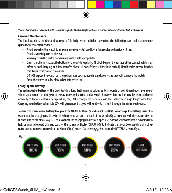 51.  Golf Menu Button: View Golf Menu2.  MENU Button: View Main Menu Options.3.  UP Button: Scrolls up through Menu items.4.  SELECT Button: Selects from menu items.5.  DOWN Button: Scrolls down through menu items. Press &amp; hold (5 seconds) to power on/o.BUTTONS / FUNCTIONS*Note: Backlight is activated with any button push. The backlight will remain lit for 10 seconds after last button push. Care and MaintenanceThe Excel watch is durable and waterproof. To help ensure reliable operation, the following care and maintenance guidelines are recommended :&bull;  Avoid exposing the watch to extreme environmental conditions for a prolonged period of time.&bull;  Avoid severe impacts on the watch.&bull;  You may clean the watch occasionally with a soft, damp cloth.&bull;  Brush the clip contacts at the bottom of the watch regularly. Dirt build-up on the surface of the contact points may aect normal charging and data transfer. *Note: Use a soft-bristled brush (included). Hard bristles or wire brushes may leave scratches on the watch.&bull;  DO NOT expose the watch to strong chemicals such as gasoline and alcohol, as they will damage the watch.&bull;  Store the watch in a dry place when it is not in use.Charging the BatteryThe rechargeable battery of the Excel Watch is long lasting and provides up to 3 rounds of golf (based upon average of 4 hours per round), or one year of use as an everyday (time only) watch. However, battery life may be reduced due to a variety of factors (external temperature, etc). All rechargeable batteries lose their eective charge length over time. Charging your battery when it is 25% will guarantee that you will be able to make it through the entire next round.To check your remaining battery life, press the MENU button (2) and select BATTERY. To recharge the battery, insert the watch into the charging cradle, with the charge contacts on the back of the watch (Fig 2) lined up with the charge pins on the left side of the cradle (Fig 3). Then, connect the charging cradle to an open USB port on your computer, a powered USB hub, or smartphone AC charger. Look for the screen to display &ldquo;CHARGING&rdquo; to indicate that your Excel watch is charging-make sure to connect from either the Home (Time) screen (as seen on pg. 4) or from the BATTERY screen (Fig 1).Fig. 1ExcelGolfGPSWatch_5LIM_rev2.indd   5 2/3/17   10:28 AM