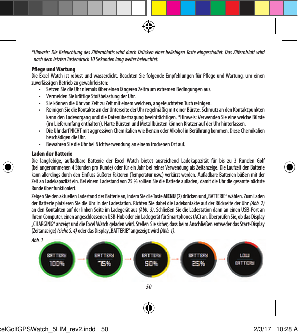 50* Hinweis: Die Beleuchtung des Ziernblatts wird durch Dr&uuml;cken einer beliebigen Taste eingeschaltet. Das Ziernblatt wird nach dem letzten Tastendruck 10 Sekunden lang weiter beleuchtet. Pege und WartungDie Excel Watch ist robust und wasserdicht. Beachten Sie folgende Empfehlungen f&uuml;r Pege und Wartung, um einen zuverl&auml;ssigen Betrieb zu gew&auml;hrleisten:&bull;  Setzen Sie die Uhr niemals &uuml;ber einen l&auml;ngeren Zeitraum extremen Bedingungen aus.&bull;  Vermeiden Sie kr&auml;ftige Sto&szlig;belastung der Uhr.&bull;  Sie k&ouml;nnen die Uhr von Zeit zu Zeit mit einem weichen, angefeuchteten Tuch reinigen.&bull;  Reinigen Sie die Kontakte an der Unterseite der Uhr regelm&auml;&szlig;ig mit einer B&uuml;rste. Schmutz an den Kontaktpunkten kann den Ladevorgang und die Daten&uuml;bertragung beeintr&auml;chtigen. *Hinweis: Verwenden Sie eine weiche B&uuml;rste (im Lieferumfang enthalten). Harte B&uuml;rsten und Metallb&uuml;rsten k&ouml;nnen Kratzer auf der Uhr hinterlassen.&bull;  Die Uhr darf NICHT mit aggressiven Chemikalien wie Benzin oder Alkohol in Ber&uuml;hrung kommen. Diese Chemikalien besch&auml;digen die Uhr.&bull;  Bewahren Sie die Uhr bei Nichtverwendung an einem trockenen Ort auf.Laden der BatterieDie langlebige, auadbare Batterie der Excel Watch bietet ausreichend Ladekapazit&auml;t f&uuml;r bis zu 3 Runden Golf (beiangenommenen 4 Stunden pro Runde) oder f&uuml;r ein Jahr bei reiner Verwendung als Zeitanzeige. Die Laufzeit der Batterie kann allerdings durch den Einuss &auml;u&szlig;erer Faktoren (Temperatur usw.) verk&uuml;rzt werden. Auadbare Batterien b&uuml;&szlig;en mit der Zeit an Ladekapazit&auml;t ein. Bei einem Ladestand von 25% sollten Sie die Batterie auaden, damit die Uhr die gesamte n&auml;chste Runde &uuml;ber funktioniert.Zeigen Sie den aktuellen Ladestand der Batterie an, indem Sie die Taste MENU (2) dr&uuml;cken und &bdquo;BATTERIE&ldquo; w&auml;hlen. Zum Laden der Batterie platzieren Sie die Uhr in der Ladestation. Richten Sie dabei die Ladekontakte auf der R&uuml;ckseite der Uhr (Abb. 2) an den Kontakten auf der linken Seite im Ladeger&auml;t aus (Abb. 3). Schlie&szlig;en Sie die Ladestation dann an einen USB-Port an Ihrem Computer, einen angeschlossenen USB-Hub oder ein Ladeger&auml;t f&uuml;r Smartphones (AC) an. &Uuml;berpr&uuml;fen Sie, ob das Display &bdquo;CHARGING&ldquo; anzeigt und die Excel Watch geladen wird. Stellen Sie sicher, dass beim Anschlie&szlig;en entweder das Start-Display (Zeitanzeige) (siehe S. 4) oder das Display &bdquo;BATTERIE&ldquo; angezeigt wird (Abb. 1).Abb. 1ExcelGolfGPSWatch_5LIM_rev2.indd   50 2/3/17   10:28 AM