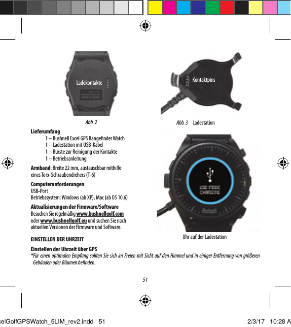 51Lieferumfang1 &ndash; Bushnell Excel GPS Range nder Watch1 &ndash; Ladestation mit USB-Kabel1 &ndash; B&uuml;rste zur Reinigung der Kontakte1 &ndash; BetriebsanleitungArmband: Breite 22 mm, austauschbar mithilfe eines Torx-Schraubendrehers (T-6)ComputeranforderungenUSB-PortBetriebssystem: Windows (ab XP), Mac (ab OS 10.6)Aktualisierungen der Firmware/SoftwareBesuchen Sie regelm&auml;&szlig;ig www.bushnellgolf.com oderwww.bushnellgolf.eu und suchen Sie nach aktuellenVersionen der Firmware und Software.EINSTELLEN DER UHRZEITEinstellen der Uhrzeit &uuml;ber GPS* F&uuml;r einen optimalen Empfang sollten Sie sich im Freien mit Sicht auf den Himmel und in einiger Entfernung von gr&ouml;&szlig;eren Geb&auml;uden oder B&auml;umen be nden.Uhr auf der LadestationAbb. 3KontaktpinsLadestationAbb. 2LadekontakteExcelGolfGPSWatch_5LIM_rev2.indd   51 2/3/17   10:28 AM