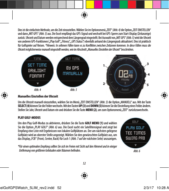 52Dies ist die einfachste Methode, um die Zeit einzustellen. W&auml;hlen Sie im Optionsmen&uuml; &bdquo;ZEIT&ldquo; (Abb. 4) die Option &bdquo;ZEIT EINSTELLEN&ldquo; und dann &bdquo;MIT GPS&ldquo; (Abb. 5) aus. Die Excel empf&auml;ngt das GPS-Signal und wechselt bei GPS-Sperre zum Start-Display (Zeitanzeige) zur&uuml;ck. Uhrzeit und Datum werden entsprechend dem L&auml;ngengrad eingestellt. Bei Auswahl von &bdquo;MIT GPS&ldquo; (Abb. 5) wird die Uhrzeit von anderen GPS-Funktionen (&bdquo;Play Golf&ldquo;, &bdquo;Fitness&ldquo;, &bdquo;GPS Status&ldquo;) ebenfalls anhand des L&auml;ngengrads aktualisiert. Dies ist praktisch f&uuml;r Golfspieler auf Reisen. *Hinweis: In seltenen F&auml;llen kann es zu Kon ikten zwischen Zeitzonen kommen. In diese F&auml;llen muss die Uhrzeit m&ouml;glicherweise manuell eingestellt werden, wie im Abschnitt &bdquo;Manuelles Einstellen der Uhrzeit&ldquo; beschrieben.Manuelles Einstellen der UhrzeitUm die Uhrzeit manuell einzustellen, w&auml;hlen Sie im Men&uuml; &bdquo;ZEIT EINSTELLEN&ldquo; (Abb. 5) die Option &bdquo;MANUELL&ldquo; aus. Mit der Taste SELECT (4) k&ouml;nnen Sie die Felder wechseln. Mit den Tasten UP (3) und DOWN (5) k&ouml;nnen Sie die Einstellung eines Feldes &auml;ndern. Stellen Sie Jahr, Uhrzeit und Datum ein und dr&uuml;cken Sie die Taste MENU (2), um zum Optionsmen&uuml; &bdquo;ZEIT&ldquo; zur&uuml;ckzuwechseln.PLAY GOLF-MODUSUm den Play Golf-Modus zu aktivieren, dr&uuml;cken Sie die Taste GOLF MENU (1) und w&auml;hlen Sie die Option &bdquo;PLAY GOLF&ldquo; (Abb. 6) aus. Die Excel sucht ein Satellitensignal und zeigt bei Empfang eine Liste mit Ergebnissen von lokalen Golfpl&auml;tzen an. Der am n&auml;chsten gelegene Golfplatz wird an oberster Stelle angezeigt. W&auml;hlen Sie den gew&uuml;nschten Golfplatz aus, um das Display &bdquo;FCB&ldquo; (Front, Center, Back) f&uuml;r Loch 1 (Abb. 7 auf der n&auml;chsten Seite) anzuzeigen.* F&uuml;r einen optimalen Empfang sollten Sie sich im Freien mit Sicht auf den Himmel und in einiger Entfernung von gr&ouml;&szlig;eren Geb&auml;uden oder B&auml;umen be nden.Abb. 5Abb. 41234535Abb. 6ExcelGolfGPSWatch_5LIM_rev2.indd   52 2/3/17   10:28 AM