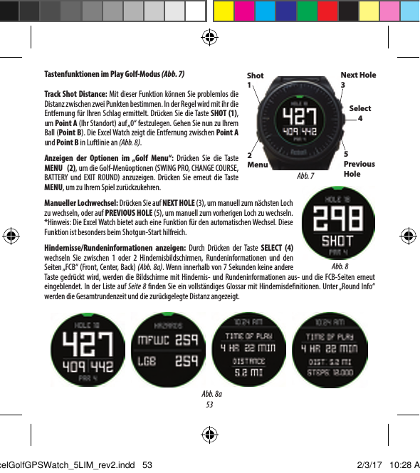 53Tastenfunktionen im Play Golf-Modus (Abb. 7)Track Shot Distance: Mit dieser Funktion k&ouml;nnen Sie problemlos die Distanz zwischen zwei Punkten bestimmen. In der Regel wird mit ihr die Entfernung f&uuml;r Ihren Schlag ermittelt. Dr&uuml;cken Sie die Taste SHOT (1), um Point A (Ihr Standort) auf &bdquo;0&ldquo; festzulegen. Gehen Sie nun zu Ihrem Ball (Point B). Die Excel Watch zeigt die Entfernung zwischen Point A und Point B in Luftlinie an (Abb. 8).Anzeigen der Optionen im &bdquo;Golf Menu&ldquo;: Dr&uuml;cken Sie die Taste MENU (2), um die Golf-Men&uuml;optionen (SWING PRO, CHANGE COURSE, BATTERY und EXIT ROUND) anzuzeigen. Dr&uuml;cken Sie erneut die Taste MENU, um zu Ihrem Spiel zur&uuml;ckzukehren.Manueller Lochwechsel: Dr&uuml;cken Sie auf NEXT HOLE (3), um manuell zum n&auml;chsten Loch zu wechseln, oder auf PREVIOUS HOLE (5), um manuell zum vorherigen Loch zu wechseln. *Hinweis: Die Excel Watch bietet auch eine Funktion f&uuml;r den automatischen Wechsel. Diese Funktion ist besonders beim Shotgun-Start hilfreich.Hindernisse/Rundeninformationen anzeigen: Durch Dr&uuml;cken der Taste SELECT (4) wechseln Sie zwischen 1 oder 2 Hindernisbildschirmen, Rundeninformationen und den Seiten &bdquo;FCB&ldquo; (Front, Center, Back) (Abb. 8a). Wenn innerhalb von 7Sekunden keine andere Taste gedr&uuml;ckt wird, werden die Bildschirme mit Hindernis- und Rundeninformationen aus- und die FCB-Seiten erneut eingeblendet. In der Liste auf Seite 8  nden Sie ein vollst&auml;ndiges Glossar mit Hindernisde nitionen. Unter &bdquo;Round Info&ldquo; werden die Gesamtrundenzeit und die zur&uuml;ckgelegte Distanz angezeigt.Abb. 8Shot 12Menu Next Hole 3Select45Previous HoleAbb. 7Abb. 8aExcelGolfGPSWatch_5LIM_rev2.indd   53 2/3/17   10:28 AM
