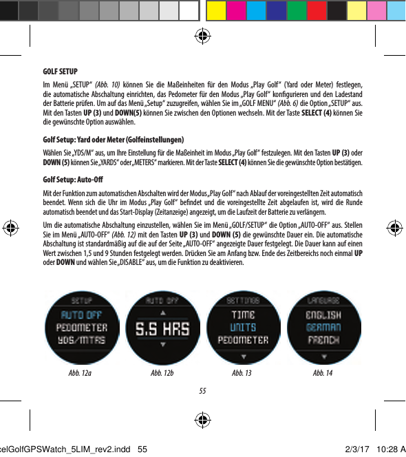 55GOLF SETUPIm Men&uuml; &bdquo;SETUP&ldquo; (Abb. 10) k&ouml;nnen Sie die Ma&szlig;einheiten f&uuml;r den Modus &bdquo;Play Golf&ldquo; (Yard oder Meter) festlegen, dieautomatische Abschaltung einrichten, das Pedometer f&uuml;r den Modus &bdquo;Play Golf&ldquo; kongurieren und den Ladestand derBatterie pr&uuml;fen. Um auf das Men&uuml; &bdquo;Setup&ldquo; zuzugreifen, w&auml;hlen Sie im &bdquo;GOLF MENU&ldquo; (Abb. 6) die Option &bdquo;SETUP&ldquo; aus. Mit den Tasten UP (3) und DOWN(5) k&ouml;nnen Sie zwischen den Optionen wechseln. Mit der Taste SELECT (4) k&ouml;nnen Sie die gew&uuml;nschte Option ausw&auml;hlen.Golf Setup: Yard oder Meter (Golfeinstellungen)W&auml;hlen Sie &bdquo;YDS/M&ldquo; aus, um Ihre Einstellung f&uuml;r die Ma&szlig;einheit im Modus &bdquo;Play Golf&ldquo; festzulegen. Mit den Tasten UP (3) oder DOWN (5) k&ouml;nnen Sie &bdquo;YARDS&ldquo; oder &bdquo;METERS&ldquo; markieren. Mit der Taste SELECT (4) k&ouml;nnen Sie die gew&uuml;nschte Option best&auml;tigen.Golf Setup: Auto-OMit der Funktion zum automatischen Abschalten wird der Modus &bdquo;Play Golf&ldquo; nach Ablauf der voreingestellten Zeit automatisch beendet. Wenn sich die Uhr im Modus &bdquo;Play Golf&ldquo; bendet und die voreingestellte Zeit abgelaufen ist, wird die Runde automatisch beendet und das Start-Display (Zeitanzeige) angezeigt, um die Laufzeit der Batterie zu verl&auml;ngern.Um die automatische Abschaltung einzustellen, w&auml;hlen Sie im Men&uuml; &bdquo;GOLF/SETUP&ldquo; die Option &bdquo;AUTO-OFF&ldquo; aus. Stellen Sie im Men&uuml; &bdquo;AUTO-OFF&ldquo; (Abb. 12) mit den Tasten UP (3) und DOWN (5) die gew&uuml;nschte Dauer ein. Die automatische Abschaltung ist standardm&auml;&szlig;ig auf die auf der Seite &bdquo;AUTO-OFF&ldquo; angezeigte Dauer festgelegt. Die Dauer kann auf einen Wert zwischen 1,5 und 9Stunden festgelegt werden. Dr&uuml;cken Sie am Anfang bzw. Ende des Zeitbereichs noch einmal UP oder DOWN und w&auml;hlen Sie &bdquo;DISABLE&ldquo; aus, um die Funktion zu deaktivieren.Abb. 12a Abb. 13 Abb. 14Abb. 12bExcelGolfGPSWatch_5LIM_rev2.indd   55 2/3/17   10:28 AM