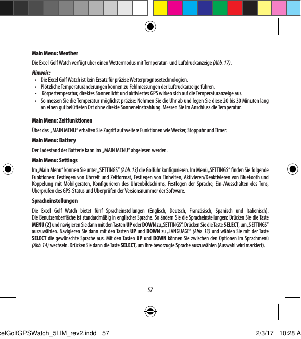 57Main Menu: WeatherDie Excel Golf Watch verf&uuml;gt &uuml;ber einen Wettermodus mit Temperatur- und Luftdruckanzeige (Abb. 17). Hinweis:&bull;  Die Excel Golf Watch ist kein Ersatz f&uuml;r pr&auml;zise Wetterprognosetechnologien.&bull;  Pl&ouml;tzliche Temperatur&auml;nderungen k&ouml;nnen zu Fehlmessungen der Luftruckanzeige f&uuml;hren.&bull;   K&ouml;rpertemperatur, direktes Sonnenlicht und aktiviertes GPS wirken sich auf die Temperaturanzeige aus.&bull;  So messen Sie die Temperatur m&ouml;glichst pr&auml;zise: Nehmen Sie die Uhr ab und legen Sie diese 20 bis 30Minuten lang aneinen gut bel&uuml;fteten Ort ohne direkte Sonneneinstrahlung. Messen Sie im Anschluss die Temperatur.Main Menu: Zeitfunktionen&Uuml;ber das  &bdquo;MAIN MENU&ldquo; erhalten Sie Zugri auf weitere Funktionen wie Wecker, Stoppuhr und Timer. Main Menu: BatteryDer Ladestand der Batterie kann im  &bdquo;MAIN MENU&ldquo; abgelesen werden.Main Menu: SettingsIm &bdquo;Main Menu&ldquo; k&ouml;nnen Sie unter &bdquo;SETTINGS&ldquo; (Abb. 13) die Golfuhr kongurieren. Im Men&uuml; &bdquo;SETTINGS&ldquo; nden Sie folgende Funktionen: Festlegen von Uhrzeit und Zeitformat, Festlegen von Einheiten, Aktivieren/Deaktivieren von Bluetooth und Koppelung mit Mobilger&auml;ten, Kongurieren des Uhrenbildschirms, Festlegen der Sprache, Ein-/Ausschalten des Tons, &Uuml;berpr&uuml;fen des GPS-Status und &Uuml;berpr&uuml;fen der Versionsnummer der Software.SpracheinstellungenDie Excel Golf Watch bietet f&uuml;nf Spracheinstellungen (Englisch, Deutsch, Franz&ouml;sisch, Spanisch und Italienisch). DieBenutzerober&auml;che ist standardm&auml;&szlig;ig in englischer Sprache. So &auml;ndern Sie die Spracheinstellungen: Dr&uuml;cken Sie die Taste MENU (2) und navigieren Sie dann mit den Tasten UP oder DOWN zu &bdquo;SETTINGS&ldquo;. Dr&uuml;cken Sie die Taste SELECT, um &bdquo;SET TINGS&ldquo; auszuw&auml;hlen. Navigieren Sie dann mit den Tasten UP und DOWN zu &bdquo;LANGUAGE&ldquo; (Abb. 13) und w&auml;hlen Sie mit der Taste SELECT die gew&uuml;nschte Sprache aus. Mit den Tasten UP und DOWN k&ouml;nnen Sie zwischen den Optionen im Sprachmen&uuml; (Abb.14) wechseln. Dr&uuml;cken Sie dann die Taste SELECT, um Ihre bevorzugte Sprache auszuw&auml;hlen (Auswahl wird markiert).ExcelGolfGPSWatch_5LIM_rev2.indd   57 2/3/17   10:28 AM
