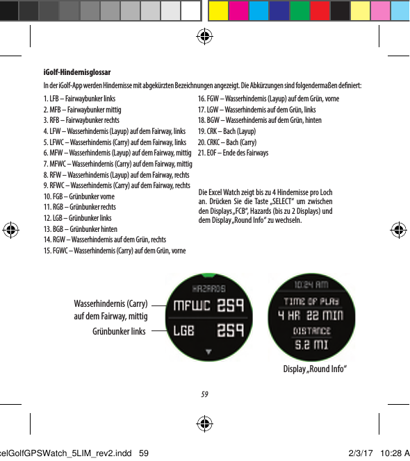 59iGolf-HindernisglossarIn der iGolf-App werden Hindernisse mit abgek&uuml;rzten Bezeichnungen angezeigt. Die Abk&uuml;rzungen sind folgenderma&szlig;en deniert:1. LFB &ndash; Fairwaybunker links2. MFB &ndash; Fairwaybunker mittig3. RFB &ndash; Fairwaybunker rechts4. LFW &ndash; Wasserhindernis (Layup) auf dem Fairway, links5. LFWC &ndash; Wasserhindernis (Carry) auf dem Fairway, links6. MFW &ndash; Wasserhindernis (Layup) auf dem Fairway, mittig7. MFWC &ndash; Wasserhindernis (Carry) auf dem Fairway, mittig8. RFW &ndash; Wasserhindernis (Layup) auf dem Fairway, rechts9. RFWC &ndash; Wasserhindernis (Carry) auf dem Fairway, rechts10. FGB &ndash; Gr&uuml;nbunker vorne11. RGB &ndash; Gr&uuml;nbunker rechts12. LGB &ndash; Gr&uuml;nbunker links13. BGB &ndash; Gr&uuml;nbunker hinten14. RGW &ndash; Wasserhindernis auf dem Gr&uuml;n, rechts15. FGWC &ndash; Wasserhindernis (Carry) auf dem Gr&uuml;n, vorne16. FGW &ndash; Wasserhindernis (Layup) auf dem Gr&uuml;n, vorne17. LGW &ndash; Wasserhindernis auf dem Gr&uuml;n, links18. BGW &ndash; Wasserhindernis auf dem Gr&uuml;n, hinten19. CRK &ndash; Bach (Layup)20. CRKC &ndash; Bach (Carry)21. EOF &ndash; Ende des FairwaysDie Excel Watch zeigt bis zu 4 Hindernisse pro Loch an. Dr&uuml;cken Sie die Taste &bdquo;SELECT&ldquo; um zwischen den Displays &bdquo;FCB&ldquo;, Hazards (bis zu 2 Displays) und dem Display &bdquo;Round Info&ldquo; zu wechseln.Wasserhindernis (Carry) auf dem Fairway, mittigGr&uuml;nbunker linksDisplay &bdquo;Round  Info&ldquo;ExcelGolfGPSWatch_5LIM_rev2.indd   59 2/3/17   10:28 AM
