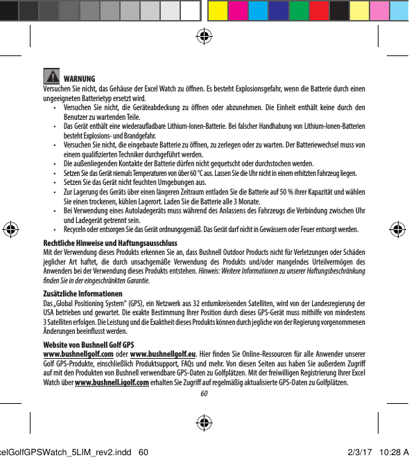 60 WARNUNGVersuchen Sie nicht, das Geh&auml;use der Excel Watch zu &ouml;nen. Es besteht Explosionsgefahr, wenn die Batterie durch einen ungeeigneten Batterietyp ersetzt wird.&bull;  Versuchen Sie nicht, die Ger&auml;teabdeckung zu &ouml;nen oder abzunehmen. Die Einheit enth&auml;lt keine durch den Benutzer zu wartenden Teile.&bull;  Das Ger&auml;t enth&auml;lt eine wiederauadbare Lithium-Ionen-Batterie. Bei falscher Handhabung von Lithium-Ionen-Batterien besteht Explosions- und Brandgefahr.&bull;  Versuchen Sie nicht, die eingebaute Batterie zu &ouml;nen, zu zerlegen oder zu warten. Der Batteriewechsel muss von einem qualizierten Techniker durchgef&uuml;hrt werden. &bull;  Die au&szlig;enliegenden Kontakte der Batterie d&uuml;rfen nicht gequetscht oder durchstochen werden.&bull;  Setzen Sie das Ger&auml;t niemals Temperaturen von &uuml;ber 60&deg;C aus. Lassen Sie die Uhr nicht in einem erhitzten Fahrzeug liegen.&bull;  Setzen Sie das Ger&auml;t nicht feuchten Umgebungen aus.&bull;  Zur Lagerung des Ger&auml;ts &uuml;ber einen l&auml;ngeren Zeitraum entladen Sie die Batterie auf 50% ihrer Kapazit&auml;t und w&auml;hlen Sie einen trockenen, k&uuml;hlen Lagerort. Laden Sie die Batterie alle 3 Monate.&bull;  Bei Verwendung eines Autoladeger&auml;ts muss w&auml;hrend des Anlassens des Fahrzeugs die Verbindung zwischen Uhr und Ladeger&auml;t getrennt sein.&bull;  Recyceln oder entsorgen Sie das Ger&auml;t ordnungsgem&auml;&szlig;. Das Ger&auml;t darf nicht in Gew&auml;ssern oder Feuer entsorgt werden.Rechtliche Hinweise und HaftungsausschlussMit der Verwendung dieses Produkts erkennen Sie an, dass Bushnell Outdoor Products nicht f&uuml;r Verletzungen oder Sch&auml;den jeglicher Art haftet, die durch unsachgem&auml;&szlig;e Verwendung des Produkts und/oder mangelndes Urteilverm&ouml;gen des Anwenders bei der Verwendung dieses Produkts entstehen. Hinweis: Weitere Informationen zu unserer Haftungsbeschr&auml;nkung nden Sie in der eingeschr&auml;nkten Garantie.Zus&auml;tzliche InformationenDas &bdquo;Global Positioning System&ldquo; (GPS), ein Netzwerk aus 32 erdumkreisenden Satelliten, wird von der Landesregierung der USA betrieben und gewartet. Die exakte Bestimmung Ihrer Position durch dieses GPS-Ger&auml;t muss mithilfe von mindestens 3Satelliten erfolgen. Die Leistung und die Exaktheit dieses Produkts k&ouml;nnen durch jegliche von der Regierung vorgenommenen &Auml;nderungen beeinusst werden.Website von Bushnell Golf GPSwww.bushnellgolf.com oder  www.bushnellgolf.eu. Hier nden Sie Online-Ressourcen f&uuml;r alle Anwender unserer Golf GPS-Produkte, einschlie&szlig;lich Produktsupport, FAQs und mehr. Von diesen Seiten aus haben Sie au&szlig;erdem Zugri auf mit den Produkten von Bushnell verwendbare GPS-Daten zu Golfpl&auml;tzen. Mit der freiwilligen Registrierung Ihrer Excel Watch &uuml;ber www.bushnell.igolf.com erhalten Sie Zugri auf regelm&auml;&szlig;ig aktualisierte GPS-Daten zu Golfpl&auml;tzen.ExcelGolfGPSWatch_5LIM_rev2.indd   60 2/3/17   10:28 AM