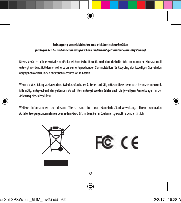 62Entsorgung von elektrischen und elektronischen Ger&auml;ten(G&uuml;ltig in der  EU und anderen europ&auml;ischen L&auml;ndern mit getrennten Sammelsystemen)Dieses Ger&auml;t enth&auml;lt elektrische und/oder elektronische Bauteile und darf deshalb nicht im normalen Haushaltm&uuml;ll entsorgt werden. Stattdessen sollte es an den entsprechenden Sammelstellen f&uuml;r Recycling der jeweiligen Gemeinden abgegeben werden. Ihnen entstehen hierdurch keine Kosten.Wenn die Ausr&uuml;stung austauschbare (wiederauadbare) Batterien enth&auml;lt, m&uuml;ssen diese zuvor auch herausnehmen und, falls n&ouml;tig, entsprechend der geltenden Vorschriften entsorgt werden (siehe auch die jeweiligen Anmerkungen in der Anleitung dieses Produkts). Weitere Informationen zu diesem Thema sind in Ihrer Gemeinde-/Stadtverwaltung, Ihrem regionalen Abfallentsorgungsunternehmen oder in dem Gesch&auml;ft, in dem Sie Ihr Equipment gekauft haben, erh&auml;ltlich.ExcelGolfGPSWatch_5LIM_rev2.indd   62 2/3/17   10:28 AM