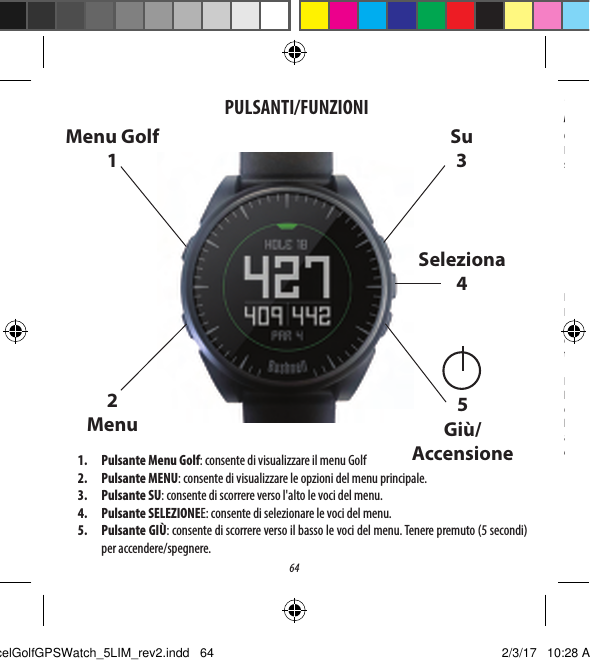 641.  Pulsante Menu Golf: consente di visualizzare il menu Golf2.  Pulsante MENU: consente di visualizzare le opzioni del menu principale.3.  Pulsante SU: consente di scorrere verso l'alto le voci del menu.4.  Pulsante SELEZIONEE: consente di selezionare le voci del menu.5.  Pulsante GI&Ugrave;: consente di scorrere verso il basso le voci del menu. Tenere premuto (5 secondi) per accendere/spegnere.PULSANTI/FUNZIONIMenu Golf 12Menu Su3Seleziona45Gi&ugrave;/Accensione*Nota: la retroilluminazione si attiva premendo qualsiasi pulsante e viene mantenuta per 10 secondi dopo avere premuto il pulsante per l'ultima volta. Cura e manutenzioneIl dispositivo da polso Excel &egrave; resistente e impermeabile. Per garantirne il funzionamento adabile, si consiglia di attenersi alle seguenti istruzioni per la cura e la manutenzione:&bull;  Evitare di esporre l'orologio a condizioni ambientali estreme per periodi prolungati.&bull;  Evitare di sottoporre l'orologio a forti urti.&bull;  &Egrave; possibile pulire l'orologio di tanto in tanto con un panno morbido inumidito.&bull;  Spazzolare regolarmente i contatti del morsetto nella parte inferiore dell'orologio. L&rsquo;accumulo di sporcizia sulla supercie dei punti di contatto pu&ograve; inuire sul normale processo di ricarica e sul trasferimento dei dati. *Nota:utilizzare uno spazzolino a setole morbide (in dotazione). Setole dure o spazzolini metallici possono graare l'orologio.&bull;  NON esporre l'orologio a sostanze chimiche aggressive, come benzina e alcol, poich&eacute; lo danneggerebbero.&bull;  Conservare l'orologio in un luogo asciutto quando non in uso.Ricarica della batteriaLa batteria ricaricabile dell'orologio Excel &egrave; a lunga durata e consente di giocare no a 3 partite di golf (della durata media di 4ore ciascuna) odi utilizzare il dispositivo come normale orologio (solo per l'ora) per un anno. Tuttavia, diversi fattori (temperatura esterna e cos&igrave; via) possono inuire sulla vita utile della batteria. In tutte le batterie ricaricabili la durata eettiva della carica si riduce nel tempo. Ricaricare la batteria quando &egrave; al 25% di carica per assicurarsi che duri per tutta la partita successiva.Per controllare la durata della batteria rimanente, premere il pulsante MENU (2) e selezionare BATTERY (BATTERIA). Per ricaricare la batteria, inserire il dispositivo da polso nella base di ricarica, con i contatti posteriori del dispositivo (Fig. 2) allineati ai piedini di ricarica sul lato sinistro della base (Fig. 3). A questo punto, collegare la base di ricarica a una porta USB libera del computer, a un hub USB alimentato o al caricabatteria CA di uno smartphone. Vericare che sullo schermo sia visualizzato "CHARGING" (IN CARICA) aindicare che l'orologio Excel &egrave; in carica (assicurarsi che la connessione avvenga dalla schermata iniziale (Ora) (come mostrato apagina 4) o dalla schermata BATTERY (BATTERIA) (Fig. 1).ExcelGolfGPSWatch_5LIM_rev2.indd   64 2/3/17   10:28 AM