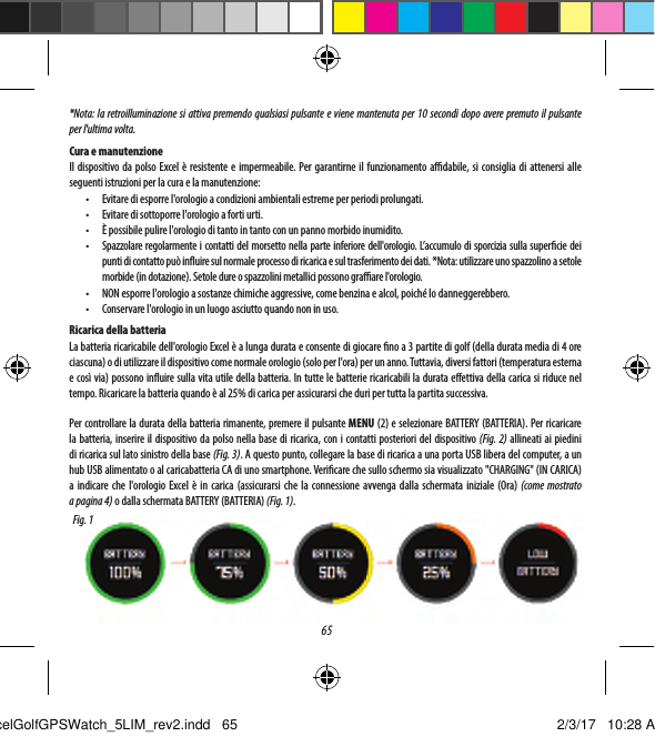 651.  Pulsante Menu Golf: consente di visualizzare il menu Golf2.  Pulsante MENU: consente di visualizzare le opzioni del menu principale.3.  Pulsante SU: consente di scorrere verso l'alto le voci del menu.4.  Pulsante SELEZIONEE: consente di selezionare le voci del menu.5.  Pulsante GI&Ugrave;: consente di scorrere verso il basso le voci del menu. Tenere premuto (5 secondi) per accendere/spegnere.PULSANTI/FUNZIONI*Nota: la retroilluminazione si attiva premendo qualsiasi pulsante e viene mantenuta per 10 secondi dopo avere premuto il pulsante per l'ultima volta. Cura e manutenzioneIl dispositivo da polso Excel &egrave; resistente e impermeabile. Per garantirne il funzionamento adabile, si consiglia di attenersi alle seguenti istruzioni per la cura e la manutenzione:&bull;  Evitare di esporre l'orologio a condizioni ambientali estreme per periodi prolungati.&bull;  Evitare di sottoporre l'orologio a forti urti.&bull;  &Egrave; possibile pulire l'orologio di tanto in tanto con un panno morbido inumidito.&bull;  Spazzolare regolarmente i contatti del morsetto nella parte inferiore dell'orologio. L&rsquo;accumulo di sporcizia sulla supercie dei punti di contatto pu&ograve; inuire sul normale processo di ricarica e sul trasferimento dei dati. *Nota:utilizzare uno spazzolino a setole morbide (in dotazione). Setole dure o spazzolini metallici possono graare l'orologio.&bull;  NON esporre l'orologio a sostanze chimiche aggressive, come benzina e alcol, poich&eacute; lo danneggerebbero.&bull;  Conservare l'orologio in un luogo asciutto quando non in uso.Ricarica della batteriaLa batteria ricaricabile dell'orologio Excel &egrave; a lunga durata e consente di giocare no a 3 partite di golf (della durata media di 4ore ciascuna) odi utilizzare il dispositivo come normale orologio (solo per l'ora) per un anno. Tuttavia, diversi fattori (temperatura esterna e cos&igrave; via) possono inuire sulla vita utile della batteria. In tutte le batterie ricaricabili la durata eettiva della carica si riduce nel tempo. Ricaricare la batteria quando &egrave; al 25% di carica per assicurarsi che duri per tutta la partita successiva.Per controllare la durata della batteria rimanente, premere il pulsante MENU (2) e selezionare BATTERY (BATTERIA). Per ricaricare la batteria, inserire il dispositivo da polso nella base di ricarica, con i contatti posteriori del dispositivo (Fig. 2) allineati ai piedini di ricarica sul lato sinistro della base (Fig. 3). A questo punto, collegare la base di ricarica a una porta USB libera del computer, a un hub USB alimentato o al caricabatteria CA di uno smartphone. Vericare che sullo schermo sia visualizzato "CHARGING" (IN CARICA) aindicare che l'orologio Excel &egrave; in carica (assicurarsi che la connessione avvenga dalla schermata iniziale (Ora) (come mostrato apagina 4) o dalla schermata BATTERY (BATTERIA) (Fig. 1).Fig. 1ExcelGolfGPSWatch_5LIM_rev2.indd   65 2/3/17   10:28 AM