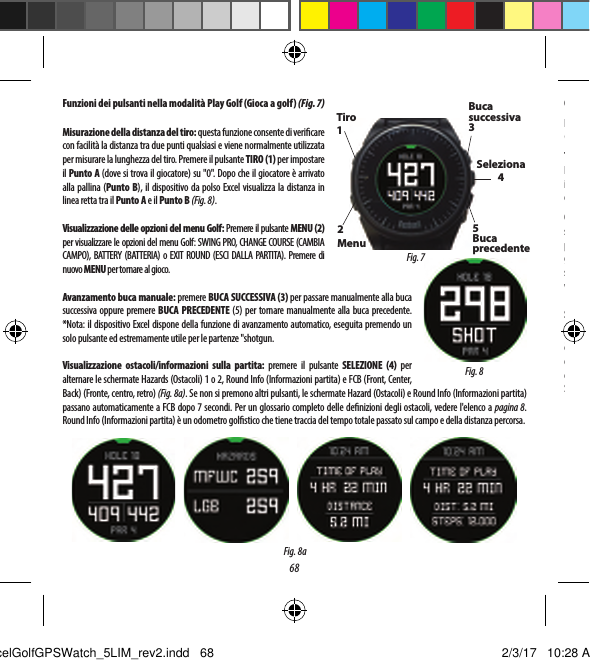 68OPZIONI DEL MENU GOLFNella schermata dell'ora premere il pulsante Golf per visualizzare le opzioni del menu Golf: PLAY GOLF (GIOCA A GOLF), TEE TIME (ORARIO AL TEE), SWING PRO, SETUP (CONFIGURAZIONE).Tee Time (Orario al tee)La funzione Tee Time (Orario al tee) consente di programmare e memorizzare pi&ugrave; orari al tee sul dispositivo.  L'orario al tee pu&ograve; essere impostato sia dall'orologio che dall'applicazione.  L'orologio visualizza  no a 7 orari al tee, mentre l'applicazione memorizza tutti gli orari al tee programmati dall'utente.Quando un orario al tee viene programmato attraverso l'applicazione e sincronizzato con l'orologio, 10 minuti prima dell'ora di inizio, sul dispositivo connesso viene mostrata una noti ca dell'orario al tee.  L'orologio inizia a cercare automaticamente i satelliti 7 minuti prima dell'ora di inizio prevista.  Una volta stabilito il contatto GPS, l'orologio seleziona automaticamente il campo da golf scelto dal giocatore durante la creazione dell'orario al tee nell'applicazione.  Se l'orario al tee viene creato manualmente sull'orologio, &egrave; possibile speci care solo data e ora e sull'orologio saranno mostrati solo i campi pi&ugrave; vicini dopo la connessione GPS.  Nella schermata dell'ora viene visualizzata un'icona con una bandierina ( ) per indicare che &egrave; stato impostato un orario al tee. Swing ProLa funzione Swing Pro consente di monitorare la velocit&agrave; e il tempo dello swing.  Quando l'orologio &egrave; nella schermata Swing Pro, &egrave;necessario selezionare prima la mazza.  Dopodich&eacute; l'orologio continua il monitoraggio e visualizza automaticamente la misurazione dell'ultimo swing.  Se l'orologio &egrave; connesso all'applicazione, &egrave; possibile caricare i dati di swing sul dispositivo mobile connesso dopo ogni swing.  L'applicazione sul dispositivo mobile visualizza e memorizza i dati di swing.  L'orologio continua a utilizzare la funzione Swing Pro  no a quando la relativa schermata non viene chiusa (Fig. 11).Funzioni dei pulsanti nella modalit&agrave; Play Golf (Gioca agolf) (Fig. 7)Misurazione della distanza del tiro: questa funzione consente di veri care con facilit&agrave; la distanza tra due punti qualsiasi e viene normalmente utilizzata per misurare la lunghezza del tiro. Premere il pulsante TIRO (1) per impostare il Punto A (dove si trova il giocatore) su "0". Dopo che il giocatore &egrave; arrivato alla pallina (Punto B), il dispositivo da polso Excel visualizza la distanza in linea retta tra il Punto A e il Punto B (Fig. 8).Visualizzazione delle opzioni del menu Golf: Premere il pulsante MENU (2) per visualizzare le opzioni del menu Golf: SWING PRO, CHANGE COURSE (CAMBIA CAMPO), BATTERY (BATTERIA) o EXIT ROUND (ESCI DALLA PARTITA). Premere di nuovo MENU per tornare al gioco.Avanzamento buca manuale: premere BUCA SUCCESSIVA (3) per passare manualmente alla buca successiva oppure premere BUCA PRECEDENTE (5) per tornare manualmente alla buca precedente. *Nota: il dispositivo Excel dispone della funzione di avanzamento automatico, eseguita premendo un solo pulsante ed estremamente utile per le partenze "shotgun.Visualizzazione ostacoli/informazioni sulla partita: premere il pulsante SELEZIONE (4) per alternare le schermate Hazards (Ostacoli) 1 o 2, Round Info (Informazioni partita) e FCB (Front, Center, Back) (Fronte, centro, retro) (Fig. 8a). Se non si premono altri pulsanti, le schermate Hazard (Ostacoli) e Round Info (Informazioni partita) passano automaticamente a FCB dopo 7 secondi. Per un glossario completo delle de nizioni degli ostacoli, vedere l'elenco a pagina 8. Round Info (Informazioni partita) &egrave; un odometro gol stico che tiene traccia del tempo totale passato sul campo e della distanza percorsa.Fig. 8Tiro 12Menu Buca successiva 3Seleziona45Buca precedenteFig. 7Fig. 8aExcelGolfGPSWatch_5LIM_rev2.indd   68 2/3/17   10:28 AM