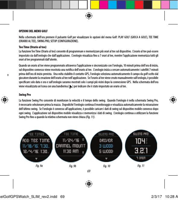69OPZIONI DEL MENU GOLFNella schermata dell'ora premere il pulsante Golf per visualizzare le opzioni del menu Golf: PLAY GOLF (GIOCA A GOLF), TEE TIME (ORARIO AL TEE), SWING PRO, SETUP (CONFIGURAZIONE).Tee Time (Orario al tee)La funzione Tee Time (Orario al tee) consente di programmare e memorizzare pi&ugrave; orari al tee sul dispositivo.  L'orario al tee pu&ograve; essere impostato sia dall'orologio che dall'applicazione.  L'orologio visualizza no a 7 orari al tee, mentre l'applicazione memorizza tutti gli orari al tee programmati dall'utente.Quando un orario al tee viene programmato attraverso l'applicazione e sincronizzato con l'orologio, 10 minuti prima dell'ora di inizio, sul dispositivo connesso viene mostrata una notica dell'orario al tee.  L'orologio inizia a cercare automaticamente i satelliti 7 minuti prima dell'ora di inizio prevista.  Una volta stabilito il contatto GPS, l'orologio seleziona automaticamente il campo da golf scelto dal giocatore durante la creazione dell'orario al tee nell'applicazione.  Se l'orario al tee viene creato manualmente sull'orologio, &egrave; possibile specicare solo data e ora e sull'orologio saranno mostrati solo i campi pi&ugrave; vicini dopo la connessione GPS.  Nella schermata dell'ora viene visualizzata un'icona con una bandierina ( ) per indicare che &egrave; stato impostato un orario al tee. Swing ProLa funzione Swing Pro consente di monitorare la velocit&agrave; e il tempo dello swing.  Quando l'orologio &egrave; nella schermata Swing Pro, &egrave;necessario selezionare prima la mazza.  Dopodich&eacute; l'orologio continua il monitoraggio e visualizza automaticamente la misurazione dell'ultimo swing.  Se l'orologio &egrave; connesso all'applicazione, &egrave; possibile caricare i dati di swing sul dispositivo mobile connesso dopo ogni swing.  L'applicazione sul dispositivo mobile visualizza e memorizza i dati di swing.  L'orologio continua a utilizzare la funzione Swing Pro no a quando la relativa schermata non viene chiusa (Fig. 11).Fig. 10 Fig. 11Fig. 9a Fig. 9bBuca successiva 35Buca precedenteExcelGolfGPSWatch_5LIM_rev2.indd   69 2/3/17   10:28 AM