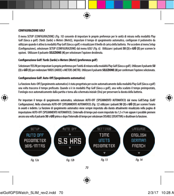 70CONFIGURAZIONE GOLFIl menu SETUP (CONFIGURAZIONE) (Fig. 10) consente di impostare le proprie preferenze per le unit&agrave; di misura nella modalit&agrave; Play Golf (Gioca a golf) (Yards (Iarde) o Meters (Metri)), impostare il tempo di spegnimento automatico, congurare il pedometro da utilizzare quando &egrave; attiva la modalit&agrave; Play Golf (Gioca a golf) e visualizzare il livello di carica della batteria.  Per accedere al menu Setup (Congurazione), selezionare SETUP (CONFIGURAZIONE) dal menu GOLF (Fig. 6).  Utilizzare i pulsanti SU (3) e GI&Ugrave; (5) per scorrere le opzioni.  Utilizzare il pulsante SELEZIONE (4) per selezionare l'opzione desiderata.Congurazione Golf: Yards (Iarde) o Meters (Metri) (preferenza golf)Selezionare YDS/M per impostare la propria preferenza per l'unit&agrave; di misura nella modalit&agrave; Play Golf (Gioca a golf). Utilizzare il pulsante SU (3) o GI&Ugrave; (5) per evidenziare YARDS (IARDE) o METERS (METRI). Utilizzare il pulsante SELEZIONE (4) per confermare l'opzione selezionata.Congurazione Golf: Auto-O (Spegnimento automatico)La funzione Auto-O (Spegnimento automatico) &egrave; stata progettata per uscire automaticamente dalla modalit&agrave; Play Golf (Gioca agolf) una volta trascorso il tempo pressato. Quando si &egrave; in modalit&agrave; Play Golf (Gioca a golf), una volta scaduto il tempo preimpostato, l'orologio esce automaticamente dalla partita e torna alla schermata iniziale (Ora) per preservare la durata della batteria.Per impostare il tempo di spegnimento automatico, selezionare AUTO-OFF (SPEGNIMENTO AUTOMATICO) dal menu Golf/Setup (Golf/Congurazione). Nella schermata AUTO-OFF (SPEGNIMENTO AUTOMATICO) (Fig. 12) utilizzare i pulsanti SU (3) e GI&Ugrave; (5) per scorrere l'orario in avanti e indietro. La funzione di spegnimento automatico viene sempre impostata alla durata attualmente visualizzata nella pagina di impostazione AUTO-OFF (SPEGNIMENTO AUTOMATICO). L'intervallo di tempo pu&ograve; essere impostato tra 1,5 e 9 ore oppure &egrave; possibile premere ancora una volta il pulsante SU o GI&Ugrave; prima o dopo l'intervallo di tempo per selezionare DISABLE (DISATTIVA) e disattivare la funzione.Fig. 12a Fig. 13 Fig. 14Fig. 12bExcelGolfGPSWatch_5LIM_rev2.indd   70 2/3/17   10:28 AM