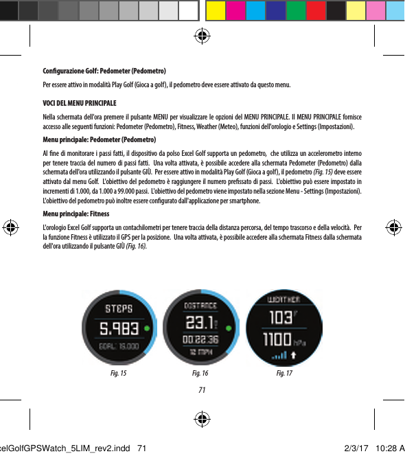 71CONFIGURAZIONE GOLFIl menu SETUP (CONFIGURAZIONE) (Fig. 10) consente di impostare le proprie preferenze per le unit&agrave; di misura nella modalit&agrave; Play Golf (Gioca a golf) (Yards (Iarde) o Meters (Metri)), impostare il tempo di spegnimento automatico, congurare il pedometro da utilizzare quando &egrave; attiva la modalit&agrave; Play Golf (Gioca a golf) e visualizzare il livello di carica della batteria.  Per accedere al menu Setup (Congurazione), selezionare SETUP (CONFIGURAZIONE) dal menu GOLF (Fig. 6).  Utilizzare i pulsanti SU (3) e GI&Ugrave; (5) per scorrere le opzioni.  Utilizzare il pulsante SELEZIONE (4) per selezionare l'opzione desiderata.Congurazione Golf: Yards (Iarde) o Meters (Metri) (preferenza golf)Selezionare YDS/M per impostare la propria preferenza per l'unit&agrave; di misura nella modalit&agrave; Play Golf (Gioca a golf). Utilizzare il pulsante SU (3) o GI&Ugrave; (5) per evidenziare YARDS (IARDE) o METERS (METRI). Utilizzare il pulsante SELEZIONE (4) per confermare l'opzione selezionata.Congurazione Golf: Auto-O (Spegnimento automatico)La funzione Auto-O (Spegnimento automatico) &egrave; stata progettata per uscire automaticamente dalla modalit&agrave; Play Golf (Gioca agolf) una volta trascorso il tempo pressato. Quando si &egrave; in modalit&agrave; Play Golf (Gioca a golf), una volta scaduto il tempo preimpostato, l'orologio esce automaticamente dalla partita e torna alla schermata iniziale (Ora) per preservare la durata della batteria.Per impostare il tempo di spegnimento automatico, selezionare AUTO-OFF (SPEGNIMENTO AUTOMATICO) dal menu Golf/Setup (Golf/Congurazione). Nella schermata AUTO-OFF (SPEGNIMENTO AUTOMATICO) (Fig. 12) utilizzare i pulsanti SU (3) e GI&Ugrave; (5) per scorrere l'orario in avanti e indietro. La funzione di spegnimento automatico viene sempre impostata alla durata attualmente visualizzata nella pagina di impostazione AUTO-OFF (SPEGNIMENTO AUTOMATICO). L'intervallo di tempo pu&ograve; essere impostato tra 1,5 e 9 ore oppure &egrave; possibile premere ancora una volta il pulsante SU o GI&Ugrave; prima o dopo l'intervallo di tempo per selezionare DISABLE (DISATTIVA) e disattivare la funzione.Congurazione Golf: Pedometer (Pedometro)Per essere attivo in modalit&agrave; Play Golf (Gioca a golf), il pedometro deve essere attivato da questo menu. VOCI DEL MENU PRINCIPALENella schermata dell'ora premere il pulsante MENU per visualizzare le opzioni del MENU PRINCIPALE. Il MENU PRINCIPALE fornisce accesso alle seguenti funzioni: Pedometer (Pedometro), Fitness, Weather (Meteo), funzioni dell'orologio e Settings (Impostazioni).Menu principale: Pedometer (Pedometro)Al ne di monitorare i passi fatti, il dispositivo da polso Excel Golf supporta un pedometro,  che utilizza un accelerometro interno per tenere traccia del numero di passi fatti.  Una volta attivata, &egrave; possibile accedere alla schermata Pedometer (Pedometro) dalla schermata dell'ora utilizzando il pulsante GI&Ugrave;.  Per essere attivo in modalit&agrave; Play Golf (Gioca a golf), il pedometro (Fig. 15) deve essere attivato dal menu Golf.  L'obiettivo del pedometro &egrave; raggiungere il numero pressato di passi.  L'obiettivo pu&ograve; essere impostato in incrementi di 1.000, da 1.000 a 99.000 passi.  L'obiettivo del pedometro viene impostato nella sezione Menu - Settings (Impostazioni).  L'obiettivo del pedometro pu&ograve; inoltre essere congurato dall'applicazione per smartphone.Menu principale: FitnessL'orologio Excel Golf supporta un contachilometri per tenere traccia della distanza percorsa, del tempo trascorso e della velocit&agrave;.  Per la funzione Fitness &egrave; utilizzato il GPS per la posizione.  Una volta attivata, &egrave; possibile accedere alla schermata Fitness dalla schermata dell'ora utilizzando il pulsante GI&Ugrave; (Fig. 16).Fig. 15 Fig. 16 Fig. 17ExcelGolfGPSWatch_5LIM_rev2.indd   71 2/3/17   10:28 AM