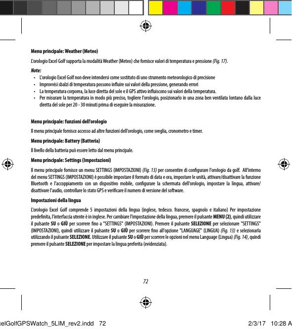 72Menu principale: Weather (Meteo)L'orologio Excel Golf supporta la modalit&agrave; Weather (Meteo) che fornisce valori di temperatura e pressione (Fig. 17). Note:&bull;  L'orologio Excel Golf non deve intendersi come sostituto di uno strumento meteorologico di precisione&bull;  Improvvisi sbalzi di temperatura possono inuire sui valori della pressione, generando errori&bull;  La temperatura corporea, la luce diretta del sole e il GPS attivo inuiscono sui valori della temperatura.&bull;  Per misurare la temperatura in modo pi&ugrave; preciso, togliere l'orologio, posizionarlo in una zona ben ventilata lontano dalla luce diretta del sole per 20 - 30 minuti prima di eseguire la misurazione.Menu principale: funzioni dell'orologioIl menu principale fornisce accesso ad altre funzioni dell'orologio, come sveglia, cronometro e timer.  Menu principale: Battery (Batteria)Il livello della batteria pu&ograve; essere letto dal menu principale.Menu principale: Settings (Impostazioni)Il menu principale fornisce un menu SETTINGS (IMPOSTAZIONI) (Fig. 13) per consentire di congurare l'orologio da golf.  All'interno del menu SETTINGS (IMPOSTAZIONI) &egrave; possibile impostare il formato di data e ora, impostare le unit&agrave;, attivare/disattivare la funzione Bluetooth e l'accoppiamento con un dispositivo mobile, congurare la schermata dell'orologio, impostare la lingua, attivare/disattivare l'audio, controllare lo stato GPS e vericare il numero di versione del software.Impostazioni della linguaL'orologio Excel Golf comprende 5 impostazioni della lingua (inglese, tedesco. francese, spagnolo e italiano) Per impostazione predenita, l'interfaccia utente &egrave; in inglese. Per cambiare l'impostazione della lingua, premere il pulsante MENU (2), quindi utilizzare il pulsante SU o  GI&Ugrave; per scorrere no a "SETTINGS" (IMPOSTAZIONI). Premere il pulsante SELEZIONE per selezionare "SETTINGS" (IMPOSTAZIONI), quindi utilizzare il pulsante SU o GI&Ugrave; per scorrere no all'opzione "LANGUAGE" (LINGUA) (Fig. 13) e selezionarla utilizzando il pulsante SELEZIONE. Utilizzare il pulsante SU o GI&Ugrave; per scorrere le opzioni nel menu Language (Lingua) (Fig. 14), quindi premere il pulsante SELEZIONE per impostare la lingua preferita (evidenziata).ExcelGolfGPSWatch_5LIM_rev2.indd   72 2/3/17   10:28 AM