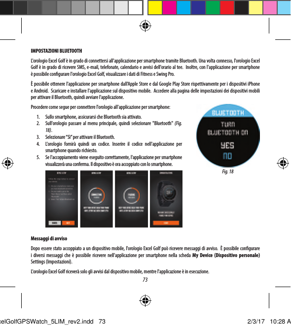 73IMPOSTAZIONI BLUETOOTHL'orologio Excel Golf &egrave; in grado di connettersi all'applicazione per smartphone tramite Bluetooth. Una volta connesso, l'orologio Excel Golf &egrave; in grado di ricevere SMS, e-mail, telefonate, calendario e avvisi dell'orario al tee.  Inoltre, con l'applicazione per smartphone &egrave;possibile congurare l'orologio Excel Golf, visualizzare i dati di Fitness e Swing Pro. &Egrave; possibile ottenere l'applicazione per smartphone dall'Apple Store e dal Google Play Store rispettivamente per i dispositivi iPhone eAndroid.  Scaricare e installare l'applicazione sul dispositivo mobile.  Accedere alla pagina delle impostazioni dei dispositivi mobili per attivare il Bluetooth, quindi avviare l'applicazione.Procedere come segue per connettere l'orologio all'applicazione per smartphone:1.  Sullo smartphone, assicurarsi che Bluetooth sia attivato.2.  Sull'orologio passare al menu principale, quindi selezionare "Bluetooth" (Fig. 18).3.  Selezionare &ldquo;S&igrave;&rdquo; per attivare il Bluetooth.4.  L'orologio fornir&agrave; quindi un codice. Inserire il codice nell'applicazione per smartphone quando richiesto.5.  Se l'accoppiamento viene eseguito correttamente, l'applicazione per smartphone visualizzer&agrave; una conferma. Il dispositivo &egrave; ora accoppiato con lo smartphone.Messaggi di avvisoDopo essere stato accoppiato a un dispositivo mobile, l'orologio Excel Golf pu&ograve; ricevere messaggi di avviso.  &Egrave; possibile congurare i diversi messaggi che &egrave; possibile ricevere nell'applicazione per smartphone nella scheda My Device (Dispositivo personale) Settings (Impostazioni).L'orologio Excel Golf ricever&agrave; solo gli avvisi dal dispositivo mobile, mentre l'applicazione &egrave; in esecuzione.Fig. 18ExcelGolfGPSWatch_5LIM_rev2.indd   73 2/3/17   10:28 AM