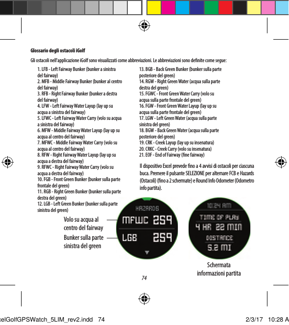 74Glossario degli ostacoli iGolfGli ostacoli nell'applicazione iGolf sono visualizzati come abbreviazioni. Le abbreviazioni sono denite come segue:13. BGB - Back Green Bunker (bunker sulla parte posteriore del green)14. RGW - Right Green Water (acqua sulla parte destra del green)15. FGWC - Front Green Water Carry (volo su acqua sulla parte frontale del green)16. FGW - Front Green Water Layup (lay up su acqua sulla parte frontale del green)17. LGW - Left Green Water (acqua sulla parte sinistra del green)18. BGW - Back Green Water (acqua sulla parte posteriore del green)19. CRK - Creek Layup (lay up su insenatura)20. CRKC - Creek Carry (volo su insenatura)21. EOF - End of Fairway (ne fairway)Il dispositivo Excel prevede no a 4 avvisi di ostacoli per ciascuna buca. Premere il pulsante SELEZIONE per alternare FCB e Hazards (Ostacoli) (no a 2 schermate) e Round Info Odometer (Odometro info partita).Volo su acqua al centro del fairwayBunker sulla parte sinistra del greenSchermata  informazioni partita1. LFB - Left Fairway Bunker (bunker a sinistra del fairway)2. MFB - Middle Fairway Bunker (bunker al centro del fairway)3. RFB - Right Fairway Bunker (bunker a destra del fairway)4. LFW - Left Fairway Water Layup (lay up su acqua a sinistra del fairway)5. LFWC - Left Fairway Water Carry (volo su acqua a sinistra del fairway)6. MFW - Middle Fairway Water Layup (lay up su acqua al centro del fairway)7. MFWC - Middle Fairway Water Carry (volo su acqua al centro del fairway)8. RFW - Right Fairway Water Layup (lay up su acqua a destra del fairway)9. RFWC - Right Fairway Water Carry (volo su acqua a destra del fairway)10. FGB - Front Green Bunker (bunker sulla parte frontale del green)11. RGB - Right Green Bunker (bunker sulla parte destra del green)12. LGB - Left Green Bunker (bunker sulla parte sinistra del green)ExcelGolfGPSWatch_5LIM_rev2.indd   74 2/3/17   10:28 AM