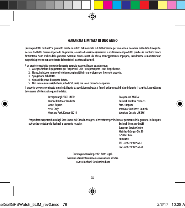 76GARANZIA LIMITATA DI UNO ANNOQuesto prodotto Bushnell&reg; &egrave; garantito esente da difetti del materiale e di fabbricazione per uno anno a decorrere dalla data di acquisto. In caso di difetto durante il periodo di garanzia, a nostra discrezione ripareremo o sostituiremo il prodotto purch&eacute; sia restituito franco destinatario. Sono esclusi dalla garanzia eventuali danni causati da abuso, maneggiamento improprio, installazione o manutenzione eseguiti da persone non autorizzate dal servizio di assistenza Bushnell.A un prodotto restituito e coperto da questa garanzia occorre allegare quanto segue:1.  Assegno/Ordine di pagamento per l&rsquo;importo di USD 10,00 per coprire i costi di spedizione.2.  Nome, indirizzo e numero di telefono raggiungibile in orario diurno per il reso del prodotto.3.  Spiegazione del difetto.4.  Copia della prova di acquisto datata.5.  Non inviare accessori (batterie, schede SD, cavi), ma solo il prodotto da riparare.Il prodotto deve essere riposto in un imballaggio da spedizione robusto al ne di evitare possibili danni durante il tragitto. La spedizione deve essere eettuata ai seguenti indirizzi:   Recapito negli STATI UNITI:   Recapito in CANADA:      Bushnell Outdoor Products   Bushnell Outdoor Products  Attn.:  Repairs      Attn.:  Repairs  9200 Cody      140 Great Gulf Drive, Unit # B  Overland Park, Kansas 66214     Vaughan, Ontario L4K 5W1  Per prodotti acquistati fuori dagli Stati Uniti o dal Canada, rivolgersi al rivenditore per le clausole pertinenti della garanzia. In Europa si pu&ograve; anche contattare la Bushnell al seguente recapito:     Bushnell Germany GmbH      European Service Centre      Mathias-Br&uuml;ggen-Str. 80      D-50827 K&ouml;ln     GERMANY         T&eacute;l:  +49 221 995568-0         Fax: +49 221 995568-20     Questa garanzia d&agrave; specici diritti legali. Eventuali altri diritti variano da una nazione all&rsquo;altra.&copy;2016 Bushnell Outdoor ProductsExcelGolfGPSWatch_5LIM_rev2.indd   76 2/3/17   10:28 AM