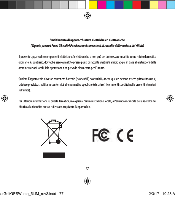 77Smaltimento di apparecchiature elettriche ed elettroniche(Vigente presso i Paesi UE e altri Paesi europei con sistemi di raccolta dierenziata dei riuti)Il presente apparecchio componenti elettriche e/o elettroniche e non pu&ograve; pertanto essere smaltito come riuto domestico ordinario. Al contrario, dovrebbe essere smaltito presso punti di raccolta destinati al riciclaggio, in base alle istruzioni delle amministrazioni locali. Tale operazione non prevede alcun costo per l&rsquo;utente.Qualora l&rsquo;apparecchio dovesse contenere batterie (ricaricabili) sostituibili, anche queste devono essere prima rimosse e, laddove previsto, smaltite in conformit&agrave; alle normative specche (cfr. altres&igrave; i commenti specici nelle presenti istruzioni sull&rsquo;unit&agrave;). Per ulteriori informazioni su questa tematica, rivolgersi all&rsquo;amministrazione locale, all&rsquo;azienda incaricata della raccolta dei riuti o alla rivendita presso cui &egrave; stato acquistato l&rsquo;apparecchio.ExcelGolfGPSWatch_5LIM_rev2.indd   77 2/3/17   10:28 AM