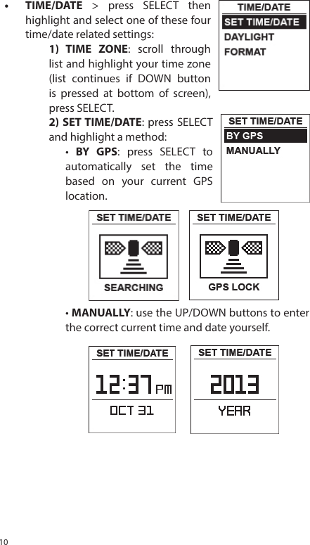 10&bull; TIME/DATE > press SELECT thenhighlight and select one of these fourtime/date related settings:1) TIME ZONE: scroll throughlist and highlight your time zone(list continues if DOWN buttonis pressed at bottom of screen),press SELECT.2) SET TIME/DATE: press SELECTand highlight a method:&bull;  BY GPS: press SELECT toautomatically set the timebased on your current GPSlocation.&bull; MANUALLY: use the UP/DOWN buttons to enter the correct current time and date yourself.