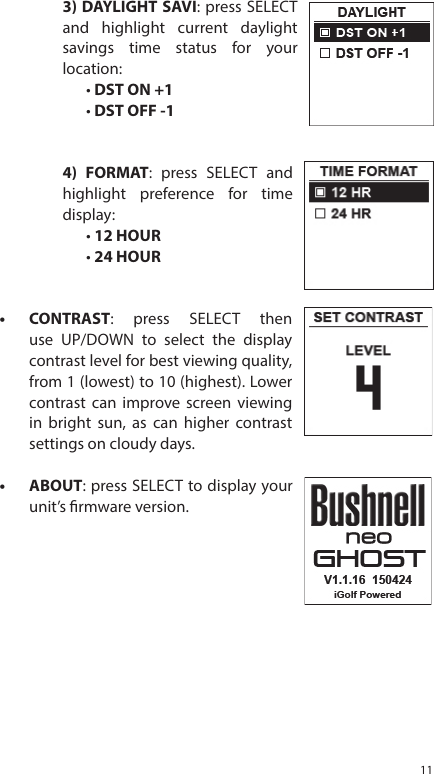 113) DAYLIGHT SAVI: press SELECT and highlight current daylight savings time status for your location:&bull; DST ON +1&bull; DST OFF -14) FORMAT: press SELECT and highlight preference for time display:&bull; 12 HOUR&bull; 24 HOUR&bull;  CONTRAST: press SELECT then use UP/DOWN to select the display contrast level for best viewing quality, from 1 (lowest) to 10 (highest). Lower contrast can improve screen viewing in bright sun, as can higher contrast settings on cloudy days.&bull;  ABOUT: press SELECT to display your unit&rsquo;s rmware version.