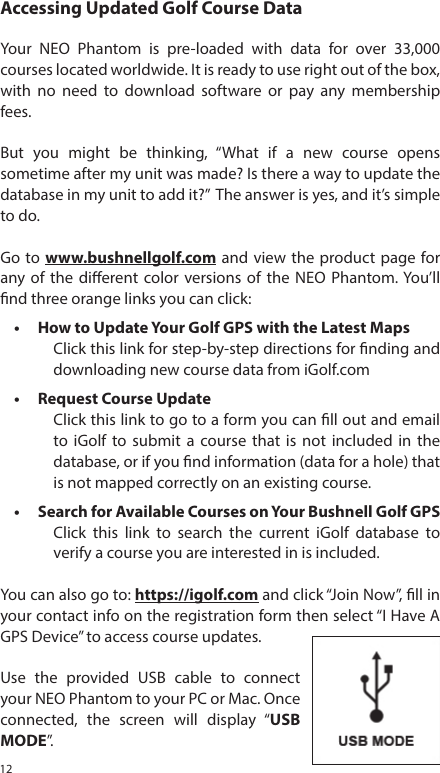 12Accessing Updated Golf Course DataYour NEO Phantom is pre-loaded with data for over 33,000 courses located worldwide. It is ready to use right out of the box, with no need to download software or pay any membership fees. But you might be thinking, &ldquo;What if a new course opens sometime after my unit was made? Is there a way to update the database in my unit to add it?&rdquo;  The answer is yes, and it&rsquo;s simple to do.Go to www.bushnellgolf.com and view the product page for any of the dierent color versions of the NEO Phantom. You&rsquo;ll nd three orange links you can click:&bull;  How to Update Your Golf GPS with the Latest MapsClick this link for step-by-step directions for nding and downloading new course data from iGolf.com&bull;  Request Course UpdateClick this link to go to a form you can ll out and email to iGolf to submit a course that is not included in the database, or if you nd information (data for a hole) that is not mapped correctly on an existing course.&bull;  Search for Available Courses on Your Bushnell Golf GPSClick this link to search the current iGolf database to verify a course you are interested in is included.You can also go to: https://igolf.com and click &ldquo;Join Now&rdquo;, ll in your contact info on the registration form then select &ldquo;I Have A GPS Device&rdquo; to access course updates.Use the provided USB cable to connect your NEO Phantom to your PC or Mac. Once connected, the screen will display &ldquo;USB MODE&rdquo;.  