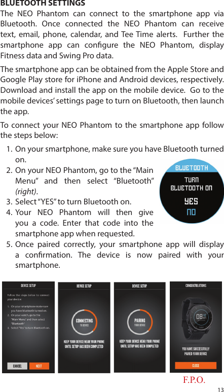 13BLUETOOTH SETTINGSThe NEO Phantom can connect to the smartphone app via Bluetooth. Once connected the NEO Phantom can receive text, email, phone, calendar, and Tee Time alerts.  Further the smartphone app can congure the NEO Phantom, display Fitness data and Swing Pro data. The smartphone app can be obtained from the Apple Store and Google Play store for iPhone and Android devices, respectively.  Download and install the app on the mobile device.  Go to the mobile devices&rsquo; settings page to turn on Bluetooth, then launch the app.To connect your NEO Phantom to the smartphone app follow the steps below:1.  On your smartphone, make sure you have Bluetooth turned on.2.  On your NEO Phantom, go to the &ldquo;Main Menu&rdquo; and then select &ldquo;Bluetooth&rdquo; (right).3.  Select &ldquo;YES&rdquo; to turn Bluetooth on.4.  Your NEO Phantom will then give you a code. Enter that code into the smartphone app when requested.5.  Once paired correctly, your smartphone app will display a conrmation. The device is now paired with your smartphone.F.P.O.